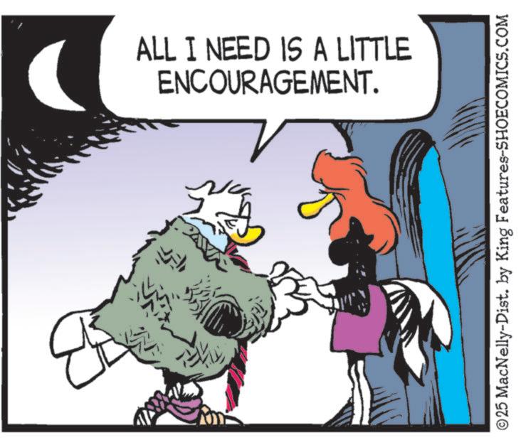Comic book OCR: 14 ALL I NEED IS A LITTLE ENCOURAGEMENT. © 25 MacNelly-Dist. by King Features-SHOECOMICS.COM 14 ALL I NEED IS A LITTLE ENCOURAGEMENT . © 25 MacNelly - Dist . by King Features-SHOECOMICS.COM
