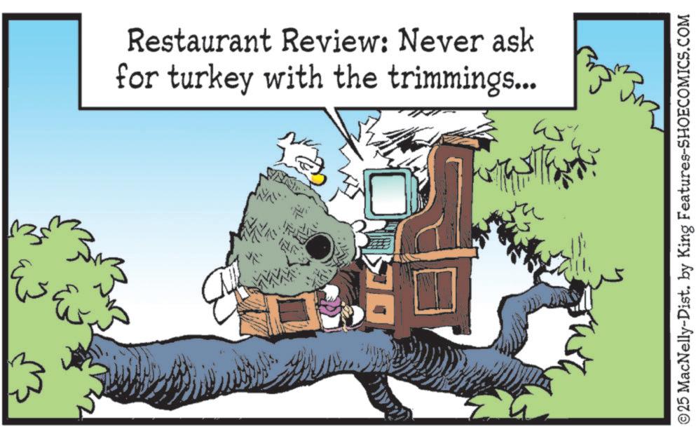 Comics OCR: Restaurant Review: Never ask for turkey with the trimmings... ©25 MacNelly-Dist. by King Features-SHOECOMICS.COM Restaurant Review : Never ask for turkey with the trimmings ... © 25 MacNelly - Dist . by King Features-SHOECOMICS.COM
