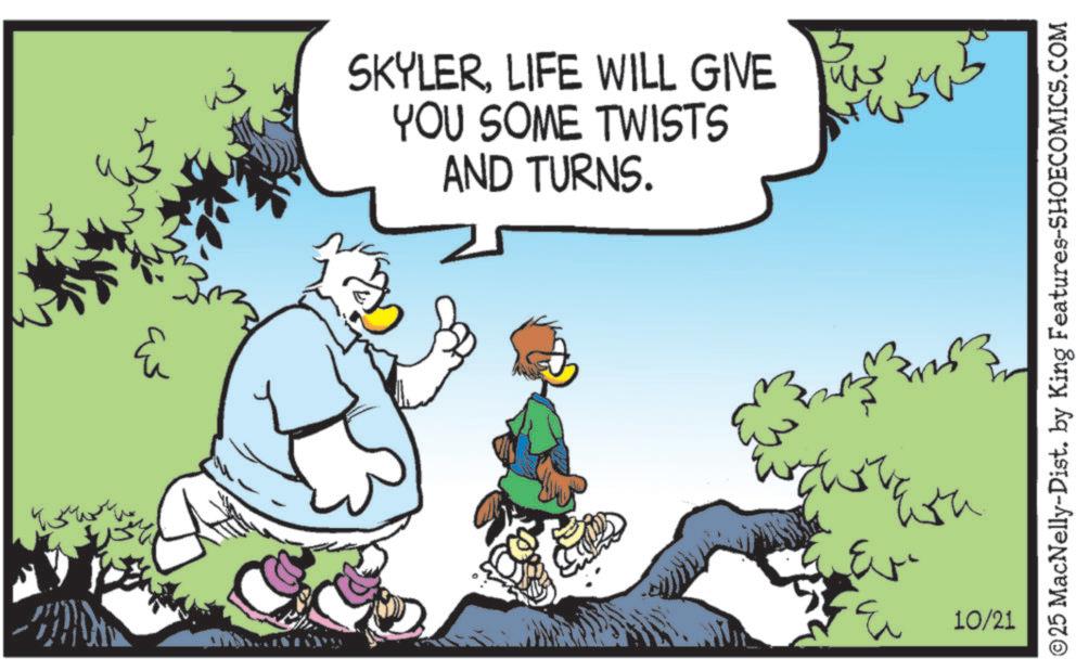 Beak OCR: ? ??? SKYLERLIFE WILL GIVE YOU SOME TWISTS AND TURNS. Ev ?? 10/21 ©25 MacNelly-Dist. by King Features-SHOECOMICS.COM ? ??? SKYLERLIFE WILL GIVE YOU SOME TWISTS AND TURNS . Ev ?? 10/21 © 25 MacNelly - Dist . by King Features-SHOECOMICS.COM