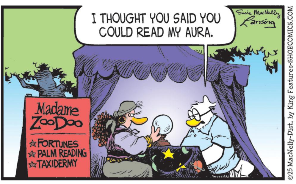 Publication OCR: Madame ZooDoo ? FORTUNES PALM READING TAXIDERMY I THOUGHT YOU SAID YOU COULD READ MY AURA. Susie MacNelly Lansing ©25 MacNelly-Dist. by King Features-SHOECOMICS.COM Madame ZooDoo ? FORTUNES PALM READING TAXIDERMY I THOUGHT YOU SAID YOU COULD READ MY AURA . Susie MacNelly Lansing © 25 MacNelly - Dist . by King Features-SHOECOMICS.COM