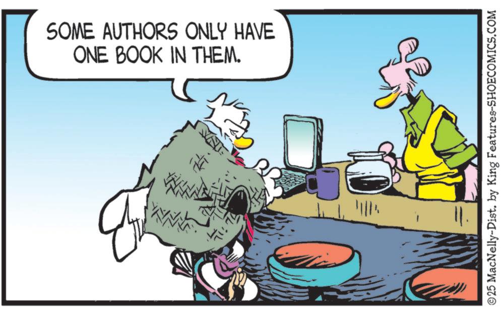 Publication OCR: SOME AUTHORS ONLY HAVE ONE BOOK IN THEM. NN • 71:76 ©25 MacNelly-Dist. by King Features-SHOECOMICS.COM SOME AUTHORS ONLY HAVE ONE BOOK IN THEM . NN • 71:76 © 25 MacNelly - Dist . by King Features-SHOECOMICS.COM