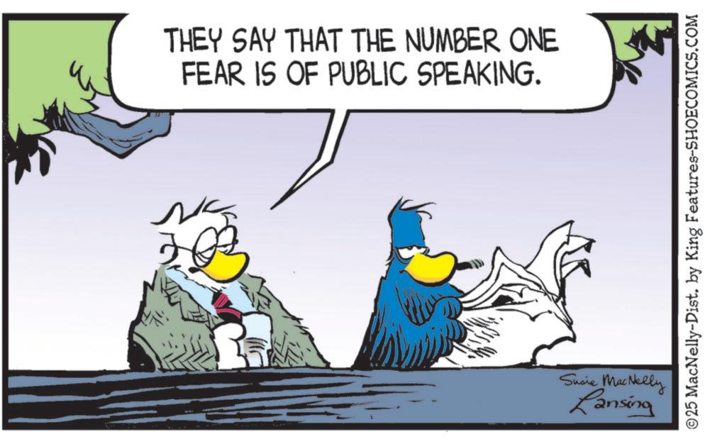 Flightless bird OCR: THEY SAY THAT THE NUMBER ONE FEAR IS OF PUBLIC SPEAKING. Susie MacNelly Lansing ©25 MacNelly-Dist. by King Features-SHOECOMICS.COM THEY SAY THAT THE NUMBER ONE FEAR IS OF PUBLIC SPEAKING . Susie MacNelly Lansing © 25 MacNelly - Dist . by King Features-SHOECOMICS.COM