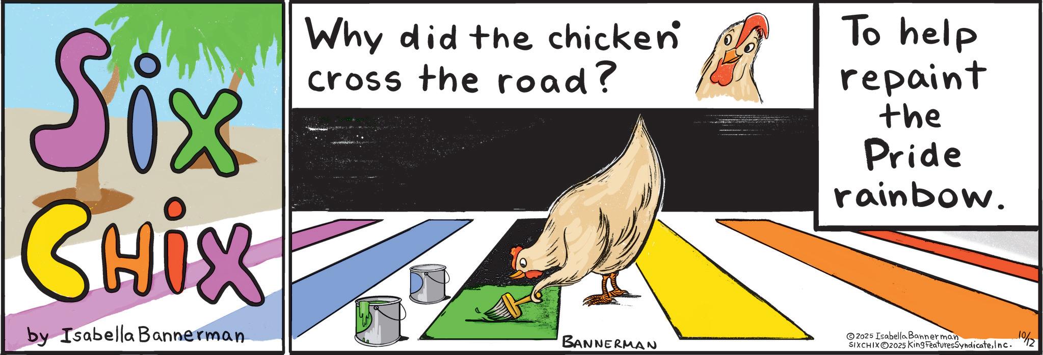 Child art OCR: Six CHIX by Isabella Bannerman Why did the chicken cross the road? BANNERMAN To help repaint the Pride rainbow. 2025 Isabella Bannerman SIXCHIXO2025 King FeaturesSyndicateInc. 1%2 Six CHIX by Isabella Bannerman Why did the chicken cross the road ? BANNERMAN To help repaint the Pride rainbow . 2025 Isabella Bannerman SIXCHIXO2025 King FeaturesSyndicateInc. 1 % 2