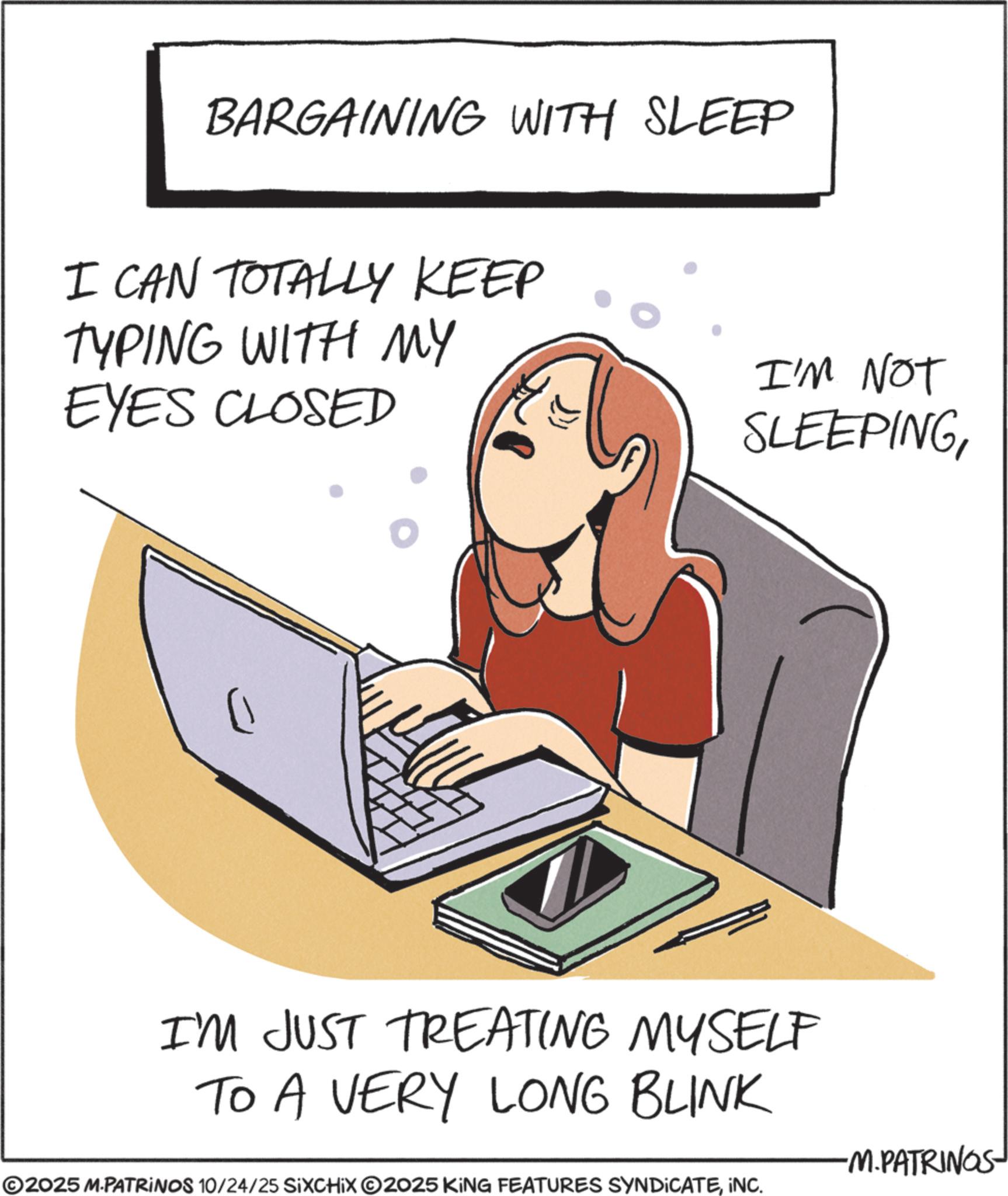 Portable communications device OCR: BARGAINING WITH SLEEP I CAN TOTALLY KEEP TYPING WITH MY EYES CLOSED ? I'M NOT SLEEPINGI'M JUST TREATING MYSELF TO A VERY LONG BLINK ©2025 M.PATRINOS 10/24/25 SIXCHIX ©2025 KING FEATURES SYNDICATEINC. -M.PATRINGS BARGAINING WITH SLEEP I CAN TOTALLY KEEP TYPING WITH MY EYES CLOSED ? I'M NOT SLEEPINGI'M JUST TREATING MYSELF TO A VERY LONG BLINK © 2025 M.PATRINOS 10/24/25 SIXCHIX © 2025 KING FEATURES SYNDICATEINC . -M.PATRINGS