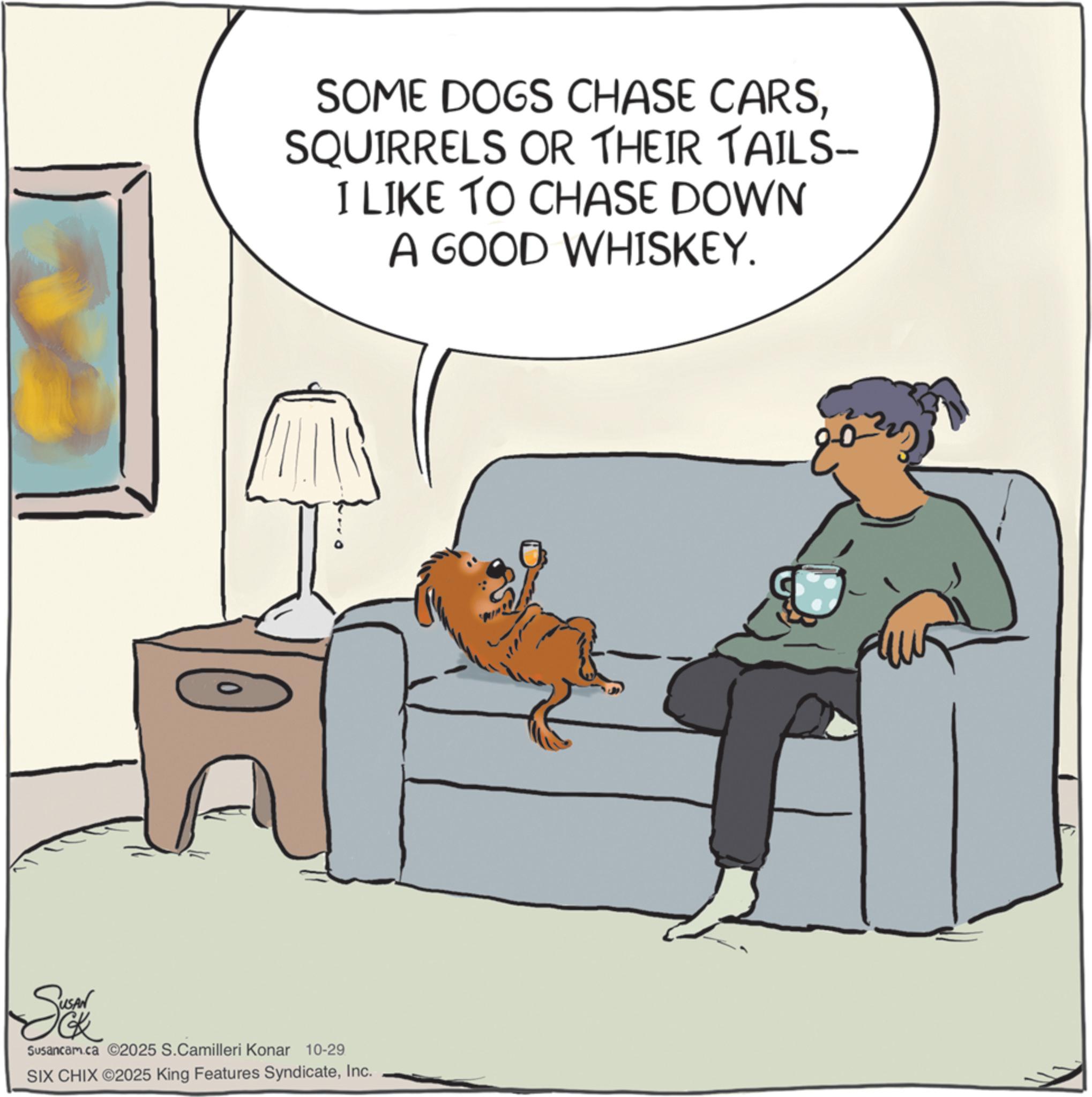 Paw OCR: SOME DOGS CHASE CARSSQUIRRELS OR THEIR TAILS- I LIKE TO CHASE DOWN A GOOD WHISKEY. So Susancam.ca ©2025 S.Camilleri Konar 10-29 SIX CHIX ©2025 King Features SyndicateInc. ?? SOME DOGS CHASE CARSSQUIRRELS OR THEIR TAILS- I LIKE TO CHASE DOWN A GOOD WHISKEY . So Susancam.ca © 2025 S.Camilleri Konar 10-29 SIX CHIX © 2025 King Features SyndicateInc. ??
