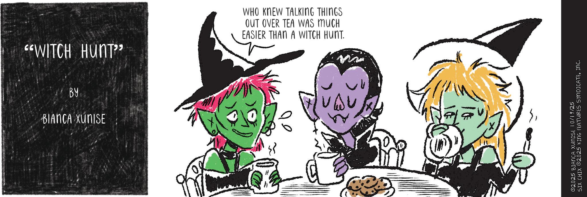 Graphic design OCR: "WITCH HUNT" WHO KNEW TALKING THINGS OUT OVER TEA WAS MUCH EASIER THAN A WITCH HUNT. BY BIANCA XUNISE 2025 BIANCA XUNISE 10/19/25 SIX CHIX 2025 KING FEATURES SYNDICATEINC. " WITCH HUNT " WHO KNEW TALKING THINGS OUT OVER TEA WAS MUCH EASIER THAN A WITCH HUNT . BY BIANCA XUNISE 2025 BIANCA XUNISE 10/19/25 SIX CHIX 2025 KING FEATURES SYNDICATEINC .