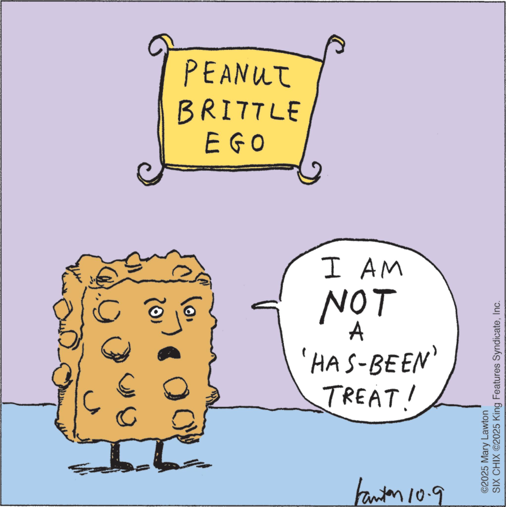 Junk food OCR: 0 PEANUT BRITTLE EGO (0) 10. I AM NOT A 'HAS-BEEN' TREAT! Fanton 10.9 ©2025 Mary Lawton SIX CHIX ©2025 King Features SyndicateInc. 0 PEANUT BRITTLE EGO ( 0 ) 10 . I AM NOT A ' HAS - BEEN ' TREAT ! Fanton 10.9 © 2025 Mary Lawton SIX CHIX © 2025 King Features Syndicate