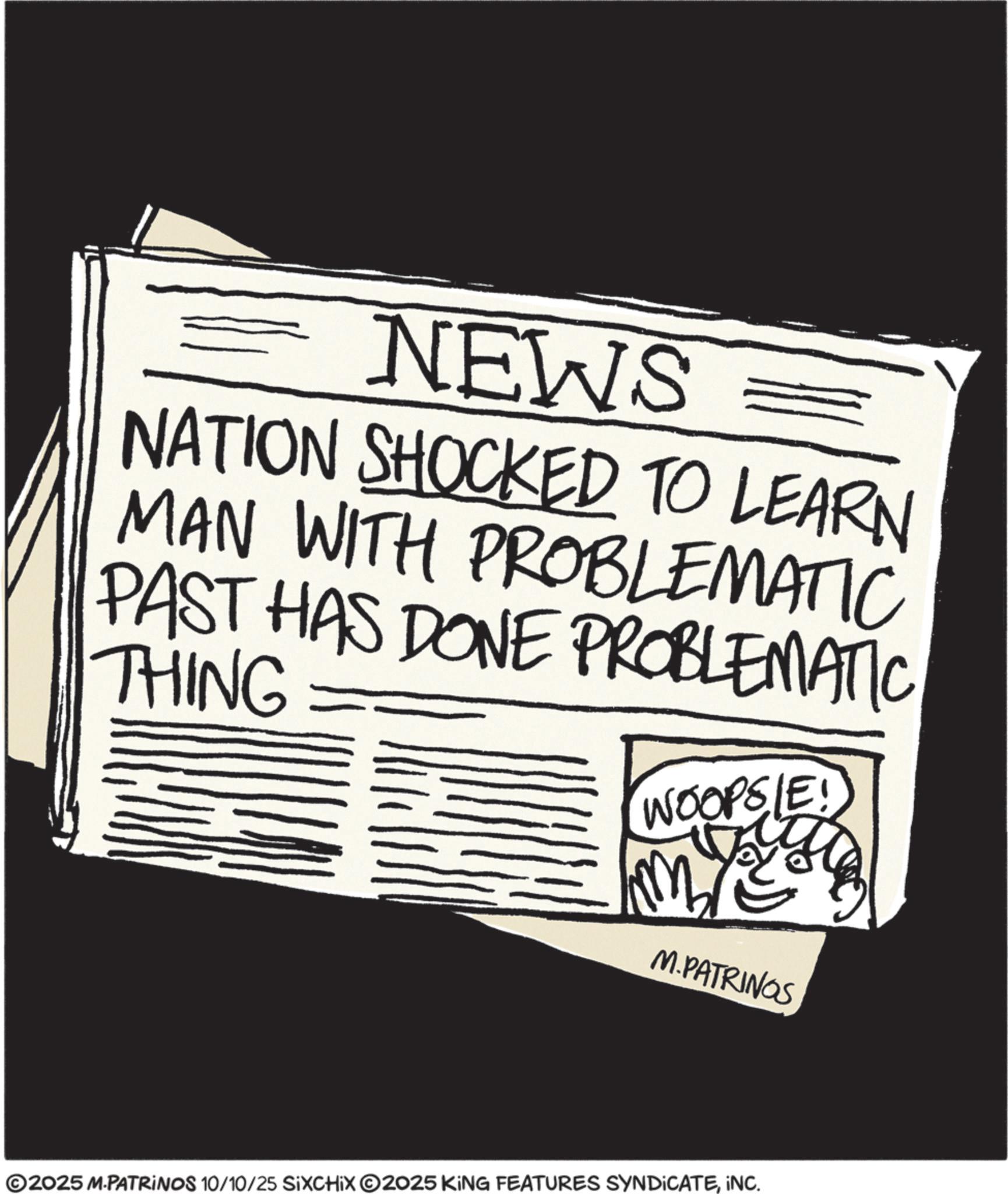 Ink OCR: NEWS NATION SHOCKED TO LEARN MAN WITH PROBLEMATIC PAST HAS DONE PROBLEMATIC THING WOOPSIE! M M.PATRINGS ©2025 M-PATRINOS 10/10/25 SiXCHIX ©2025 KING FEATURES SYNDICATEINC. NEWS NATION SHOCKED TO LEARN MAN WITH PROBLEMATIC PAST HAS DONE PROBLEMATIC THING WOOPSIE ! M M.PATRINGS © 2025 M - PATRINOS 10/10/25 SiXCHIX © 2025 KING FEATURES SYNDICATEINC .