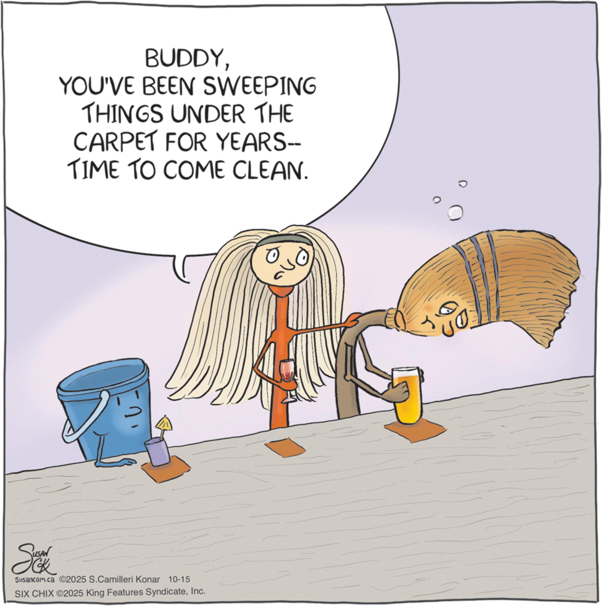 Clip art OCR: BUDDYYOU'VE BEEN SWEEPING THINGS UNDER THE CARPET FOR YEARS-- TIME TO COME CLEAN. Se Susancam.ca 2025 S.Camilleri Konar 10-15 SIX CHIX ©2025 King Features SyndicateInc. 10. BUDDYYOU'VE BEEN SWEEPING THINGS UNDER THE CARPET FOR YEARS-- TIME TO COME CLEAN . Se Susancam.ca 2025 S.Camilleri Konar 10-15 SIX CHIX © 2025 King Features SyndicateInc. 10 .