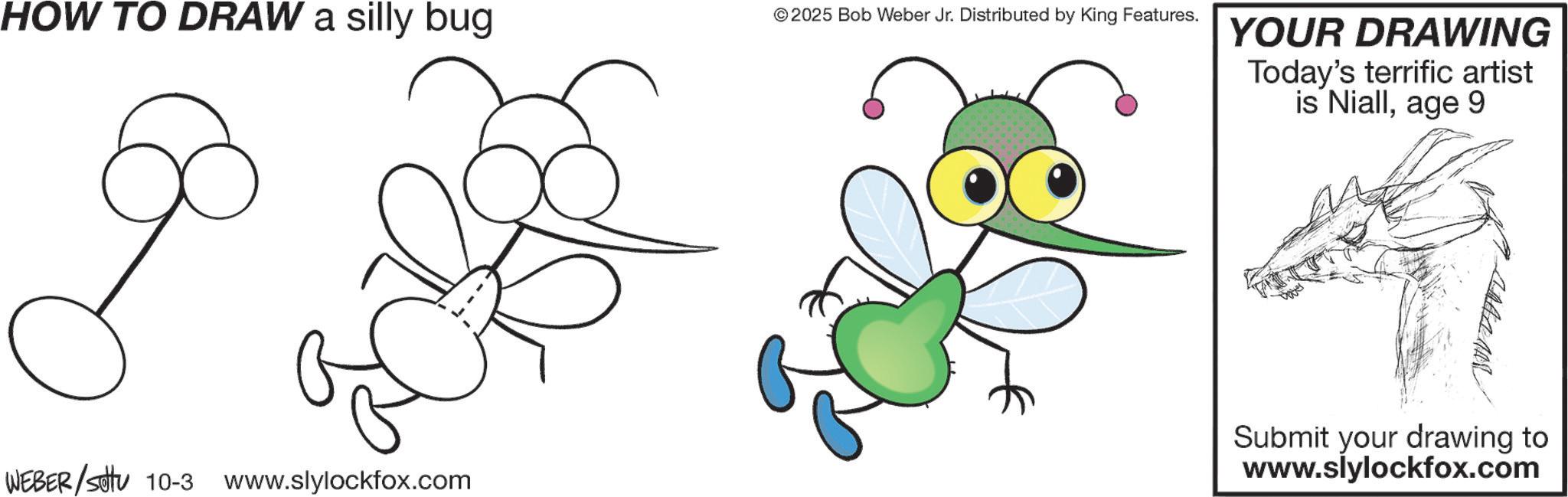Pest OCR: HOW TO DRAW a silly bug © 2025 Bob Weber Jr. Distributed by King Features. WEBER/settu 10-3 www.slylockfox.com YOUR DRAWING Today's terrific artist is Niallage 9 Submit your drawing to www.slylockfox.com HOW TO DRAW a silly bug © 2025 Bob Weber Jr. Distributed by King Features . WEBER / settu 10-3 www.slylockfox.com YOUR DRAWING Today's terrific artist is Niallage 9 Submit your drawing to www.slylockfox.com