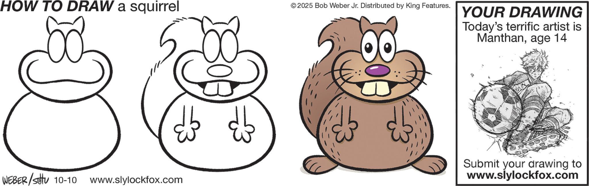 Pleased OCR: HOW TO DRAW a squirrel WEBER/Settu 10-10 www.slylockfox.com © 2025 Bob Weber Jr. Distributed by King Features. YOUR DRAWING Today's terrific artist is Manthanage 14 Submit your drawing to www.slylockfox.com HOW TO DRAW a squirrel WEBER / Settu 10-10 www.slylockfox.com © 2025 Bob Weber Jr. Distributed by King Features . YOUR DRAWING Today's terrific artist is Manthanage 14 Submit your drawing to www.slylockfox.com