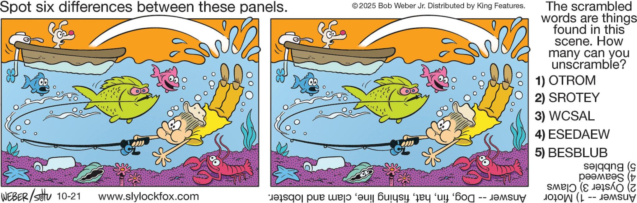 Fish OCR: Spot six differences between these panels. © 2025 Bob Weber Jr. Distributed by King Features. WEBER/Set 10-21 www.slylockfox.com basqapur we ‘! Buy y “ “? -- The scrambled words are things found in this scene. How many can you unscramble? 1) OTROM 2) SROTEY 3) WCSAL 4) ESEDAEW 5) BESBLUB Selang ???? ( -- Spot six differences between these panels . © 2025 Bob Weber Jr. Distributed by King Features . WEBER / Set 10-21 www.slylockfox.com basqapur we ‘ ! Buy y “ “ ? -- The scrambled words are things found in this scene . How many can you unscramble ? 1 ) OTROM 2 ) SROTEY 3 ) WCSAL 4 ) ESEDAEW 5 ) BESBLUB Selang ???? ( --