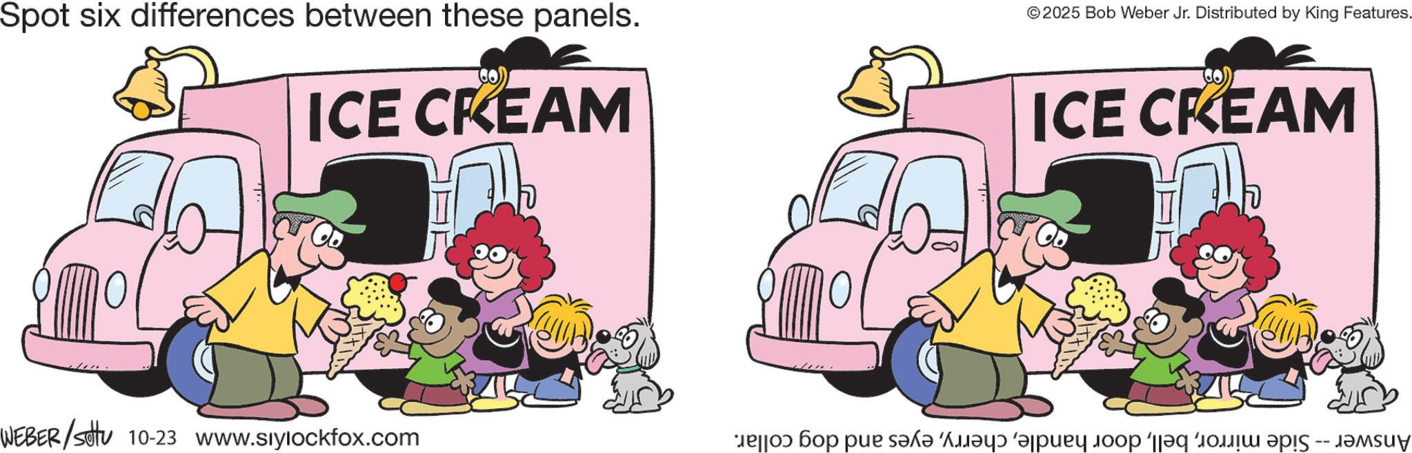 Happiness OCR: Spot six differences between these panels. ICE CREAM © 2025 Bob Weber Jr. Distributed by King Features. ICE CREAM WEBER/Sotu 10-23 www.siylockfox.com ???? ??? ??? ???? ?????? ?????? ???? ‘||?? ????? ???? -- ?????? Spot six differences between these panels . ICE CREAM © 2025 Bob Weber Jr. Distributed by King Features . ICE CREAM WEBER / Sotu 10-23 www.siylockfox.com ???? ??? ??? ???? ?????? ?????? ???? ‘ || ?? ????? ???? -- ??????