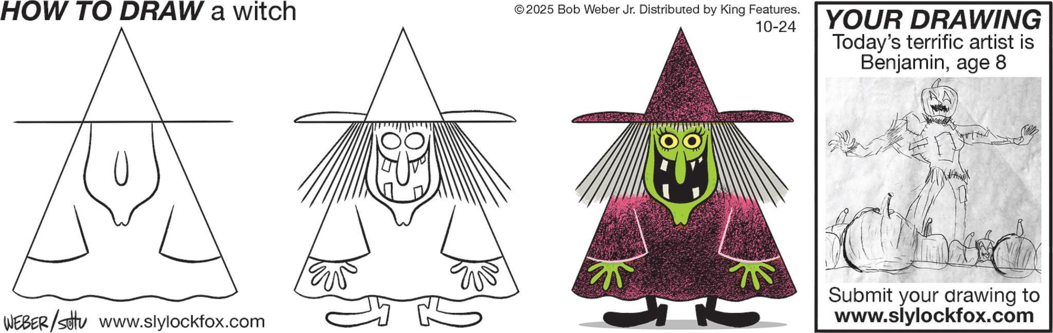 Child art OCR: HOW TO DRAW a witch © 2025 Bob Weber Jr. Distributed by King Features. 10-24 WEBER/setu www.slylockfox.com YOUR DRAWING Today's terrific artist is Benjaminage 8 Submit your drawing to www.slylockfox.com HOW TO DRAW a witch © 2025 Bob Weber Jr. Distributed by King Features . 10-24 WEBER / setu www.slylockfox.com YOUR DRAWING Today's terrific artist is Benjaminage 8 Submit your drawing to www.slylockfox.com