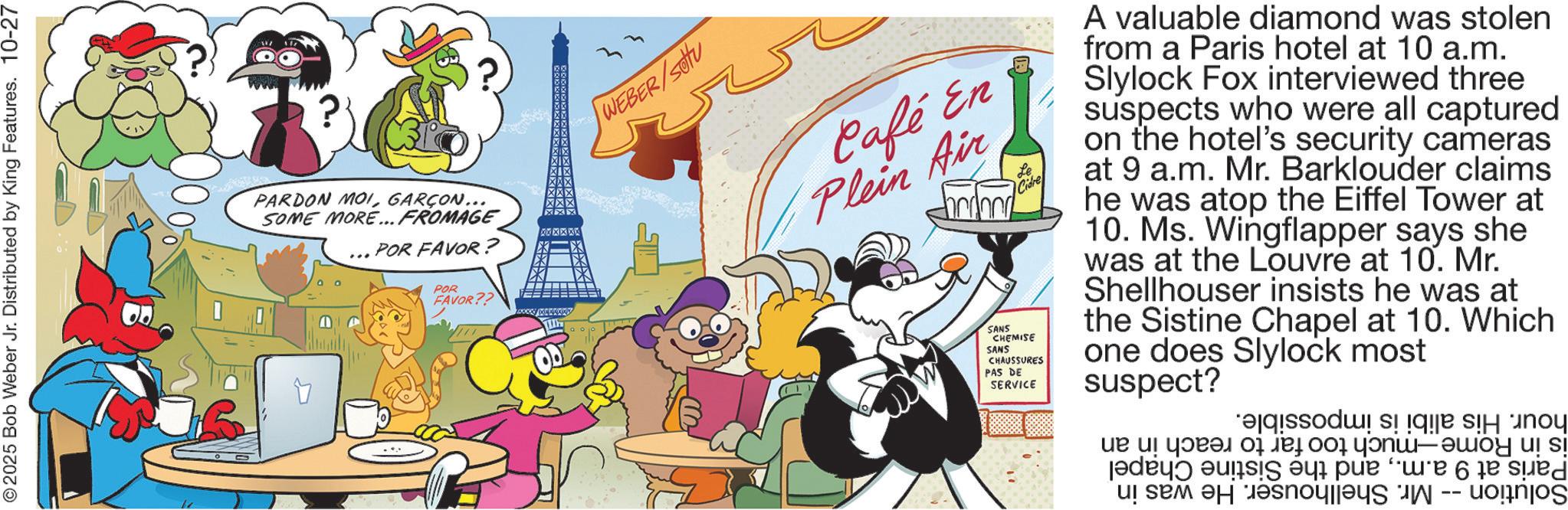 Publication OCR: © 2025 Bob Weber Jr. Distributed by King Features. 10-27 PARDON MOIGARÇON... SOME MORE... FROMAGE XXXXXX POR FAVOR? POR FAVOR?? WEBER/SU Café En Plein Air SANS CHEMISE SANS CHAUSSURES PAS DE SERVICE Cidre A valuable diamond was stolen from a Paris hotel at 10 a.m. Slylock Fox interviewed three suspects who were all captured on the hotel's security cameras at 9 a.m. Mr. Barklouder claims he was atop the Eiffel Tower at 10. Ms. Wingflapper says she was at the Louvre at 10. Mr. Shellhouser insists he was at the Sistine Chapel at 10. Which one does Slylock most suspect? be a ta a -- de sued © 2025 Bob Weber Jr. Distributed by King Features . 10-27 PARDON MOIGARÇON ... SOME MORE ... FROMAGE XXXXXX POR FAVOR ? POR FAVOR ?? WEBER / SU Café En Plein Air SANS CHEMISE SANS CHAUSSURES PAS DE SERVICE Cidre A valuable diamond was stolen from a Paris hotel at 10 a.m. Slylock Fox interviewed three suspects who were all captured on the hotel's security cameras at 9 a.m. Mr. Barklouder claims he was atop the Eiffel Tower at 10. Ms. Wingflapper says she was at the Louvre at 10. Mr. Shellhouser insists he was at the Sistine Chapel at 10. Which one does Slylock most suspect ? be a ta a -- de sued