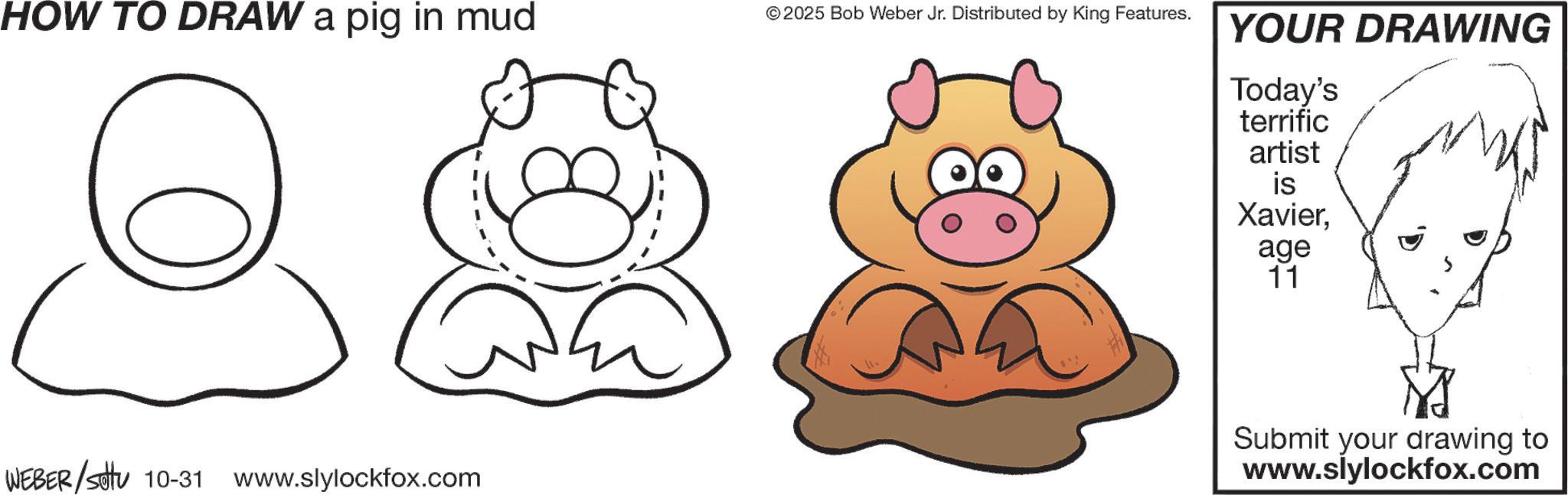 Clip art OCR: HOW TO DRAW a pig in mud © 2025 Bob Weber Jr. Distributed by King Features. WEBER/settu 10-31 www.slylockfox.com YOUR DRAWING Today's terrific artist is Xavierage 11 Submit your drawing to www.slylockfox.com HOW TO DRAW a pig in mud © 2025 Bob Weber Jr. Distributed by King Features . WEBER / settu 10-31 www.slylockfox.com YOUR DRAWING Today's terrific artist is Xavierage 11 Submit your drawing to www.slylockfox.com