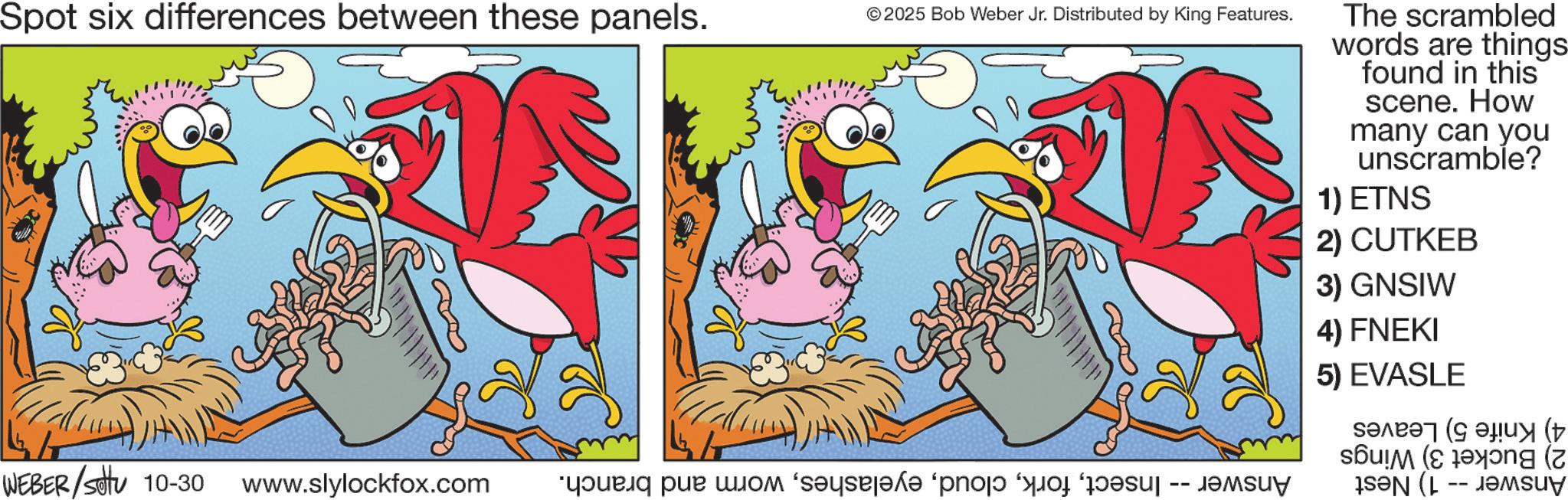 Animated cartoon OCR: Spot six differences between these panels. ©2025 Bob Weber Jr. Distributed by King Features. WEBER/settu 10-30 www.slylockfox.com ?????? ??? ???? ‘s??? ‘???? ? ????? -- ????? The scrambled words are things found in this scene. How many can you unscramble? 1) ETNS 2) CUTKEB 3) GNSIW 4) FNEKI 5) EVASLE ????? ( ???? (7 Spot six differences between these panels . © 2025 Bob Weber Jr. Distributed by King Features . WEBER / settu 10-30 www.slylockfox.com ?????? ??? ???? ‘ s??? ‘ ???? ? ????? -- ????? The scrambled words are things found in this scene . How many can you unscramble ? 1 ) ETNS 2 ) CUTKEB 3 ) GNSIW 4 ) FNEKI 5 ) EVASLE ????? ( ???? ( 7
