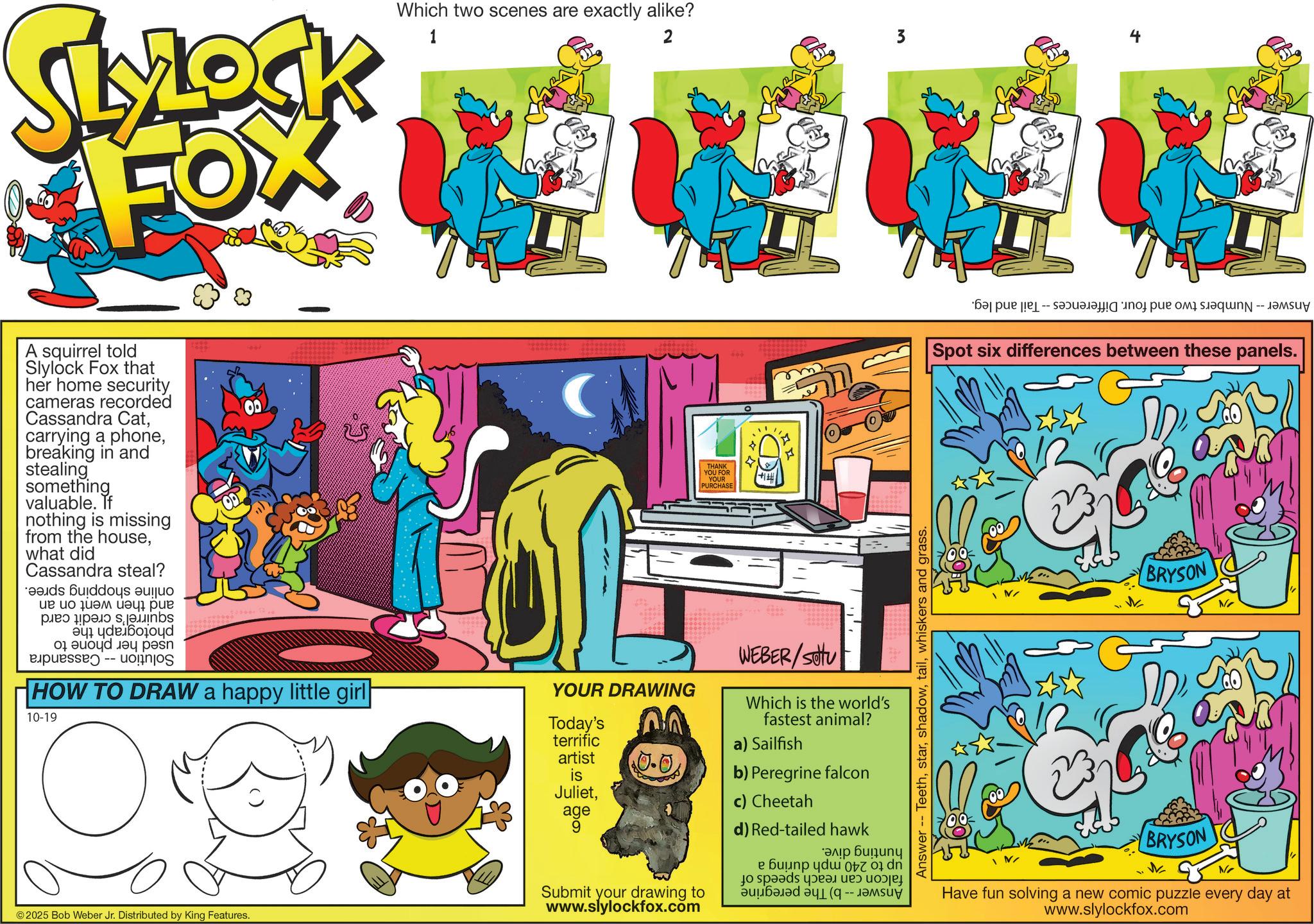 Graphic design OCR: SLYLOCK FOX Which two scenes are exactly alike? 1 2 3 A squirrel told Slylock Fox that her home security cameras recorded Cassandra Catbreaking in and stealing something valuable. If nothing is missing from the housewhat did Cassandra steal? ?? ?? ??? ?? ??? ps 01 ?? ???? -- HOW TO DRAW a happy little girl 10-19 YOUR DRAWING © 2025 Bob Weber Jr. Distributed by King Features. 600 THANK YOU FOR YOUR PURCHASE +1 6666 Answer Teethwhiskers and grass. Today's terrific artist is Julietage $0.0 Submit your drawing to www.slylockfox.com WEBER/SOU Which is the world's fastest animal? a) Sailfish b) Peregrine falcon c) Cheetah d) Red-tailed hawk ???? ?????? e ?n du to be a bad b - per Spot six differences between these panels. BRYSON No BRYSON No Have fun solving a new comic puzzle every day at www.slylockfox.com SLYLOCK FOX Which two scenes are exactly alike ? 1 2 3 A squirrel told Slylock Fox that her home security cameras recorded Cassandra Catcarrying a phonebreaking in and stealing something valuable . If nothing is missing from the housewhat did Cassandra steal ? ?? ?? ??? ?? ??? ps 01 ?? ???? -- HOW TO DRAW a happy little girl 10-19 YOUR DRAWING © 2025 Bob Weber Jr. Distributed by King Features . 600 THANK YOU FOR YOUR PURCHASE +1 6666 Answer Teethwhiskers and grass . Today's terrific artist is Julietage $ 0.0 Submit your drawing to www.slylockfox.com WEBER / SOU Which is the world's fastest animal ? a ) Sailfish b ) Peregrine falcon c ) Cheetah d ) Red - tailed hawk ???? ?????? e ?n du to be a bad b - per Spot six differences between these panels . BRYSON No BRYSON No Have fun solving a new comic puzzle every day at www.slylockfox.com