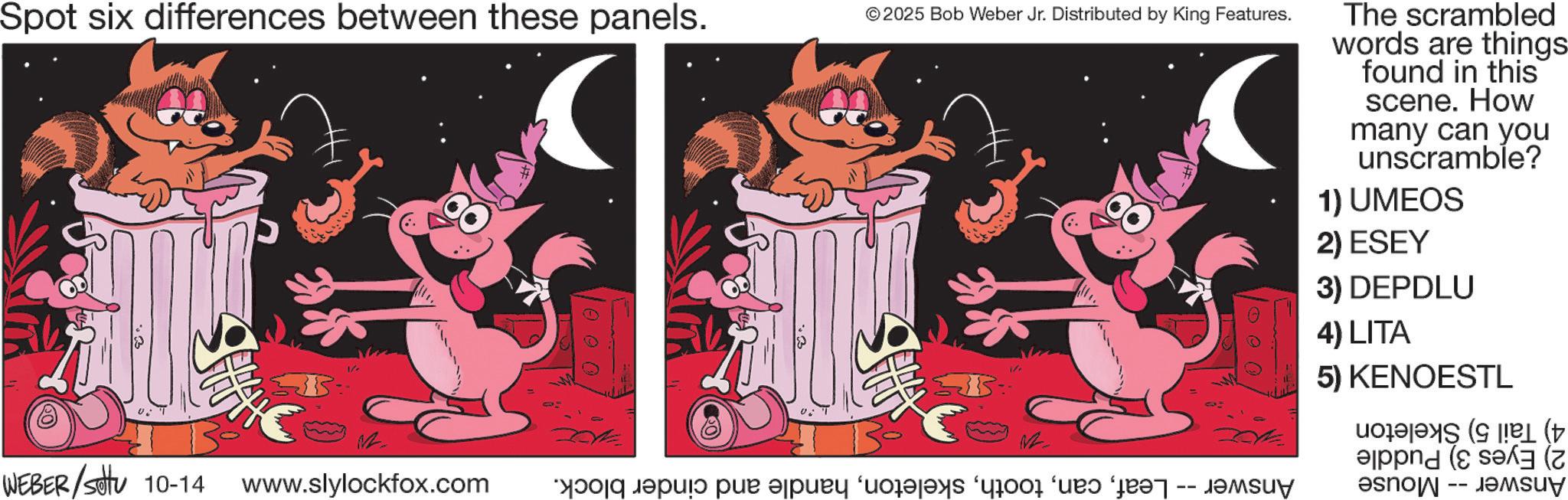 Graphic design OCR: Spot six differences between these panels. © 2025 Bob Weber Jr. Distributed by King Features. The scrambled words are things found in this scene. How many can you unscramble? 1) UMEOS 2) ESEY 3) DEPDLU 1 0 0 0 1 vi THE WEBER/Sotu 10-14 www.slylockfox.com as a pur apud ‘dodajaks ‘yrood ‘und for -- Jamsuy 4) LITA 5) KENOESTL ( Spot six differences between these panels . © 2025 Bob Weber Jr. Distributed by King Features . The scrambled words are things found in this scene . How many can you unscramble ? 1 ) UMEOS 2 ) ESEY 3 ) DEPDLU 1 0 0 0 1 vi THE WEBER / Sotu 10-14 www.slylockfox.com as a pur apud ‘ dodajaks ‘ yrood ‘ und for -- Jamsuy 4 ) LITA 5 ) KENOESTL (