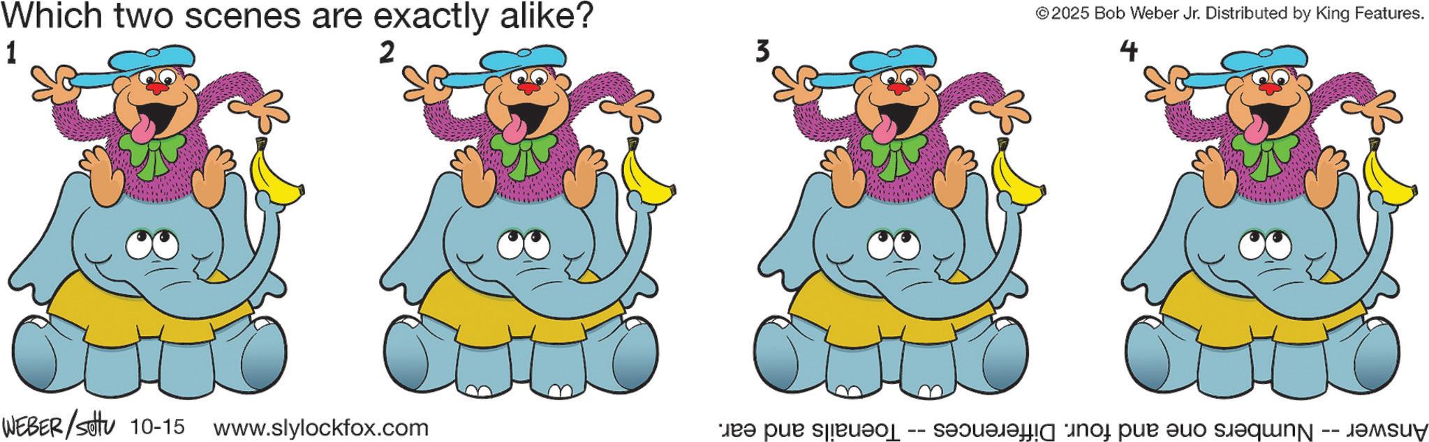 Fiction OCR: Which two scenes are exactly alike? 1 ©2025 Bob Weber Jr. Distributed by King Features. Answer -- Numbers one and four. Differences -- Toenails and ear. WEBER/Set 10-15 www.slylockfox.com ??? Which two scenes are exactly alike ? 1 © 2025 Bob Weber Jr. Distributed by King Features . Answer -- Numbers one and four . Differences -- Toenails and ear . WEBER / Set 10-15 www.slylockfox.com ? ? ?