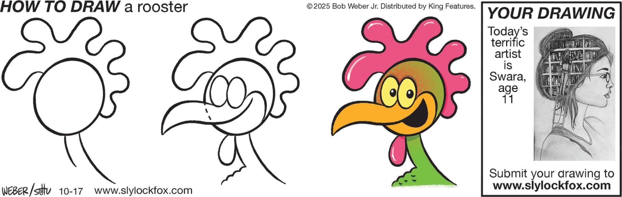 Landfowl OCR: HOW TO DRAW a rooster © 2025 Bob Weber Jr. Distributed by King Features. WEBER / settu 10-17 www.slylockfox.com YOUR DRAWING Today's terrific artist is Swaraage 11 Submit your drawing to www.slylockfox.com HOW TO DRAW a rooster © 2025 Bob Weber Jr. Distributed by King Features . WEBER / settu 10-17 www.slylockfox.com YOUR DRAWING Today's terrific artist is Swaraage 11 Submit your drawing to www.slylockfox.com