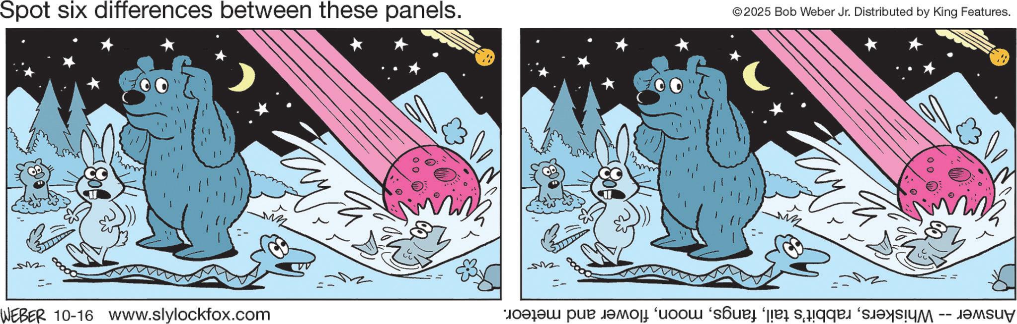 Fiction OCR: Spot six differences between these panels. © 2025 Bob Weber Jr. Distributed by King Features. ???? =- WEBER 10-16 www.slylockfox.com ??? == Answer -- Whiskersflower and meteor. Spot six differences between these panels . © 2025 Bob Weber Jr. Distributed by King Features . ???? = - WEBER 10-16 www.slylockfox.com ??? == Answer -- Whiskersrabbit's tailflower and meteor .