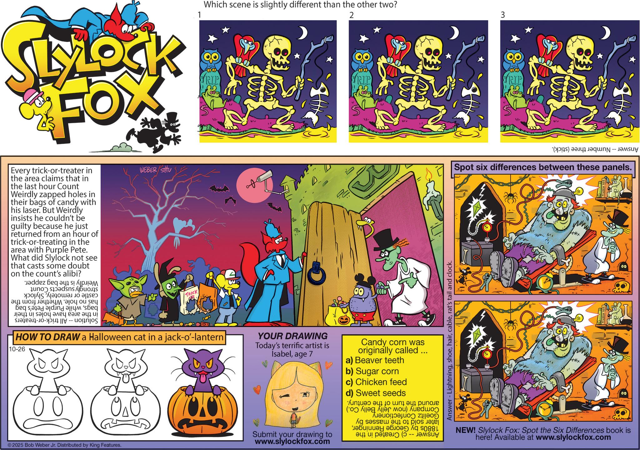 Graphic design OCR: RIP () -- Spot six differences between these panels. LYLOCK Mock FOX Every trick-or-treater in the area claims that in the last hour Count Weirdly zapped holes in their bags of candy with his laser. But Weirdly insists he couldn't be guilty because he just returned from an hour of trick-or-treating in the area with Purple Pete. What did Slylock not see that casts some doubt on the count's alibi? ez da a b c d e ty Be a b ??? ?! ???? ???? ???? ?? ? s WEBER SOU TRICK 1 Which scene is slightly different than the other two? RIP HOW TO DRAW a Halloween cat in a jack-o'-lantern| 10-26 00 ??? ©2025 Bob Weber Jr. Distributed by King Features. YOUR DRAWING Today's terrific artist is Isabelage 7 Submit your drawing to www.slylockfox.com 2 602 Candy corn was originally called ... a) Beaver teeth b) Sugar corn c) Chicken feed d) Sweet seeds ???? ???? ( ) a b c d ????????? ??88 ??? (-???? Answer - Lightningrat's tail and clock. NEW! Slylock Fox: Spot the Six Differences book is here! Available at www.slylockfox.com 00 RIP ( ) -- Spot six differences between these panels . LYLOCK Mock FOX Every trick - or - treater in the area claims that in the last hour Count Weirdly zapped holes in their bags of candy with his laser . But Weirdly insists he couldn't be guilty because he just returned from an hour of trick - or - treating in the area with Purple Pete . What did Slylock not see that casts some doubt on the count's alibi ? ez da a b c d e ty Be a b ??? ? ! ???? ???? ???? ?? ? s WEBER SOU TRICK 1 Which scene is slightly different than the other two ? RIP HOW TO DRAW a Halloween cat in a jack - o ' - lantern | 10-26 00 ??? © 2025 Bob Weber Jr. Distributed by King Features . YOUR DRAWING Today's terrific artist is Isabelage 7 Submit your drawing to www.slylockfox.com 2 602 Candy corn was originally called ... a ) Beaver teeth b ) Sugar corn c ) Chicken feed d ) Sweet seeds ???? ???? ( ) a b c d ????????? ??88 ??? ( -???? Answer - Lightningrat's tail and clock . NEW ! Slylock Fox : Spot the Six Differences book is here ! Available at www.slylockfox.com 00