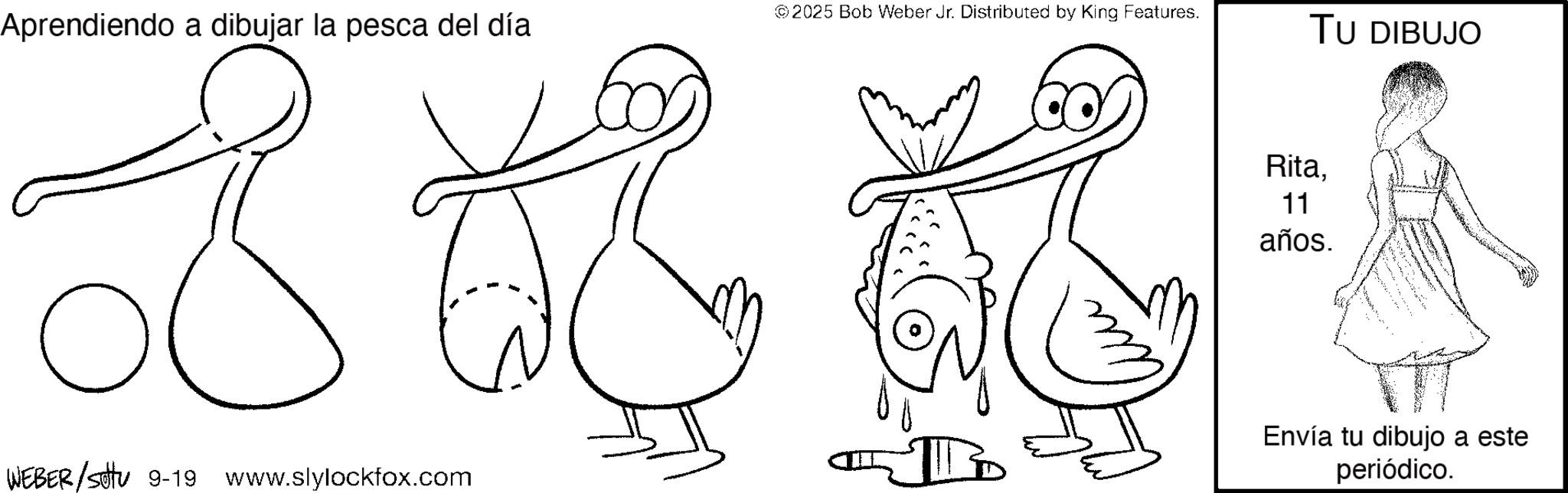 Coloring book OCR: ©2025 Bob Weber Jr. Distributed by King Features. Aprendiendo a dibujar la pesca del día TU DIBUJO 8 WEBER/settu 9-19 www.slylockfox.com Rita. 11 años. Envía tu dibujo a este periódico. © 2025 Bob Weber Jr. Distributed by King Features . Aprendiendo a dibujar la pesca del día TU DIBUJO 8 WEBER / settu 9-19 www.slylockfox.com Rita . 11 años . Envía tu dibujo a este periódico .