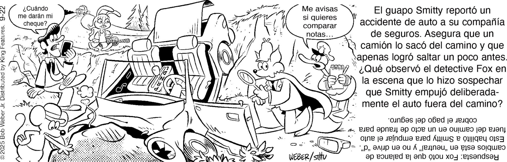 Fictional character OCR: WEBER/Stu 2025 Bob Weber Jr. Distributed by King Features. 9-22 fuera del camino en un acto de fraude Esto habilitó a Smitty para empujar el auto cambios está en "neutral" y no en drive "d". Respuesta: Fox notó que la palanca de para v cobrar el pago del seguro. ¿Cuándo me darán mi cheque? M Me avisas si quieres comparar notas... El guapo Smitty reportó un accidente de auto a su compañía de seguros. Asegura que un camión lo sacó del camino y que apenas logró saltar un poco antes. ¿Qué observó el detective Fox en la escena que lo hizo sospechar que Smitty empujó deliberada- mente el auto fuera del camino? WEBER / Stu 2025 Bob Weber Jr. Distributed by King Features . 9-22 fuera del camino en un acto de fraude Esto habilitó a Smitty para empujar el auto cambios está en " neutral " y no en drive " d " . Respuesta : Fox notó que la palanca de para v cobrar el pago del seguro . ¿ Cuándo me darán mi cheque ? M Me avisas si quieres comparar notas ... El guapo Smitty reportó un accidente de auto a su compañía de seguros . Asegura que un camión lo sacó del camino y que apenas logró saltar un poco antes . ¿ Qué observó el detective Fox en la escena que lo hizo sospechar que Smitty empujó deliberada- mente el auto fuera del camino ?