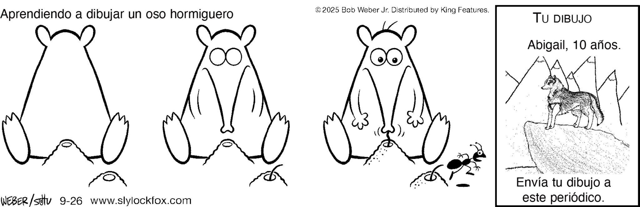 Line art OCR: Aprendiendo a dibujar un oso hormiguero © 2025 Bob Weber Jr. Distributed by King Features. WEBER/settu 9-26 www.slylockfox.com TU DIBUJO Abigail10 años. Envía tu dibujo a este periódico. Aprendiendo a dibujar un oso hormiguero © 2025 Bob Weber Jr. Distributed by King Features . WEBER / settu 9-26 www.slylockfox.com TU DIBUJO Abigail10 años . Envía tu dibujo a este periódico .