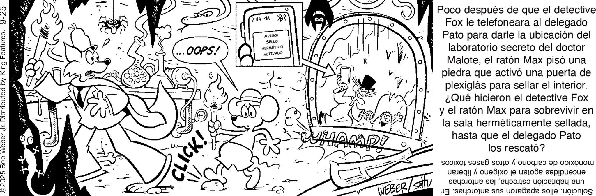 Comic book OCR: ©2025 Bob Weber Jr. Distributed by King Features. 9-25 .OOPS! CLICK! 2:44 PM) AVISO: SELLO HERMÉTICO ACTIVADO ? DI WEBER/Sou Poco después de que el detective Fox le telefoneara al delegado Pato para darle la ubicación del laboratorio secreto del doctor Maloteel ratón Max pisó una piedra que activó una puerta de plexiglás para sellar el interior. ¿Qué hicieron el detective Fox y el ratón Max para sobrevivir en la sala herméticamente selladahasta que el delegado Pato los rescató? ?????? ?? ?????? se??????? sektor se facade modeläga kun sns o?e?ede sole © 2025 Bob Weber Jr. Distributed by King Features . 9-25 .OOPS ! CLICK ! 2:44 PM ) AVISO : SELLO HERMÉTICO ACTIVADO ? DI WEBER / Sou Poco después de que el detective Fox le telefoneara al delegado Pato para darle la ubicación del laboratorio secreto del doctor Maloteel ratón Max pisó una piedra que activó una puerta de plexiglás para sellar el interior . ¿ Qué hicieron el detective Fox y el ratón Max para sobrevivir en la sala herméticamente selladahasta que el delegado Pato los rescató ? ?????? ?? ?????? se??????? sektor se facade modeläga kun sns o?e?ede sole