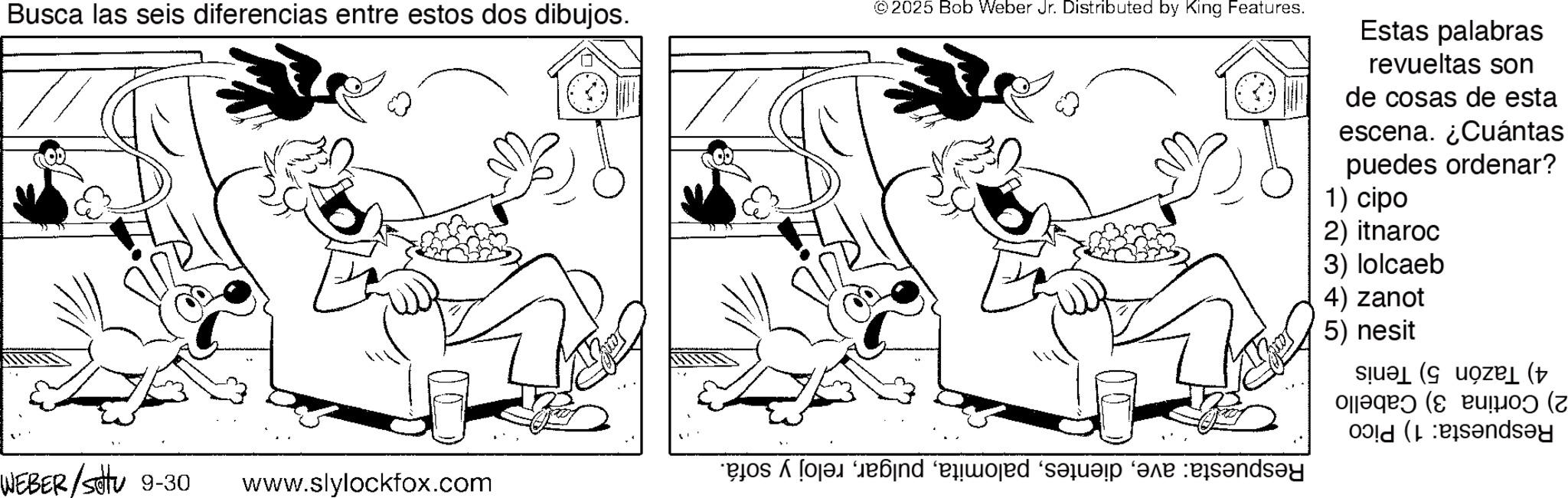 Happiness OCR: Busca las seis diferencias entre estos dos dibujos. © 2025 Bob Weber Jr. Distributed by King Features. Estas palabras revueltas son de cosas de esta escena. ¿Cuántas puedes ordenar? 1) cipo 2) itnaroc 3) lolcaeb WEBER/Settu 9-30 www.slylockfox.com déo qui a and 4) zanot 5) nesit ( ( sey Busca las seis diferencias entre estos dos dibujos . © 2025 Bob Weber Jr. Distributed by King Features . Estas palabras revueltas son de cosas de esta escena . ¿ Cuántas puedes ordenar ? 1 ) cipo 2 ) itnaroc 3 ) lolcaeb WEBER / Settu 9-30 www.slylockfox.com déo qui a and 4 ) zanot 5 ) nesit ( ( sey