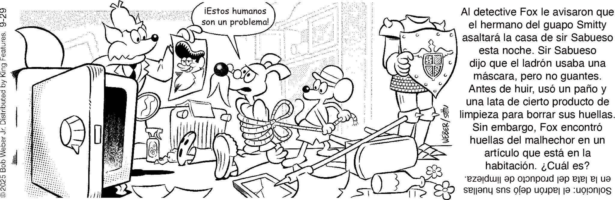 Fiction OCR: ©2025 Bob Weber Jr. Distributed by King Features. 9-29 ¡Estos humanos son un problema! WEBER/SOV Al detective Fox le avisaron que el hermano del guapo Smitty asaltará la casa de sir Sabueso esta noche. Sir Sabueso dijo que el ladrón usaba una máscarapero no guantes. Antes de huirusó un paño y una lata de cierto producto de limpieza para borrar sus huellas. Sin embargoFox encontró huellas del malhechor en un artículo que está en la habitación. ¿Cuál es? zada por pa po and so of © 2025 Bob Weber Jr. Distributed by King Features . 9-29 ¡ Estos humanos son un problema ! WEBER / SOV Al detective Fox le avisaron que el hermano del guapo Smitty asaltará la casa de sir Sabueso esta noche . Sir Sabueso dijo que el ladrón usaba una máscarapero no guantes . Antes de huirusó un paño y una lata de cierto producto de limpieza para borrar sus huellas . Sin embargoFox encontró huellas del malhechor en un artículo que está en la habitación . ¿ Cuál es ? zada por pa po and so of
