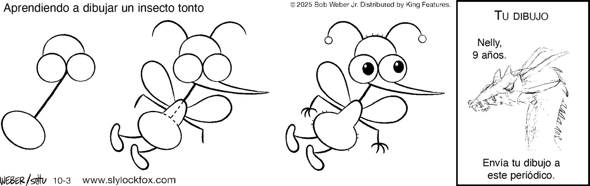Sketch OCR: Aprendiendo a dibujar un insecto tonto WEBER/Sotu 10-3 www.slylockfox.com © 2025 Bob Weber Jr. Distributed by King Features. TU DIBUJO Nelly9 años. Envía tu dibujo a este periódico. Aprendiendo a dibujar un insecto tonto WEBER / Sotu 10-3 www.slylockfox.com © 2025 Bob Weber Jr. Distributed by King Features . TU DIBUJO Nelly9 años . Envía tu dibujo a este periódico .