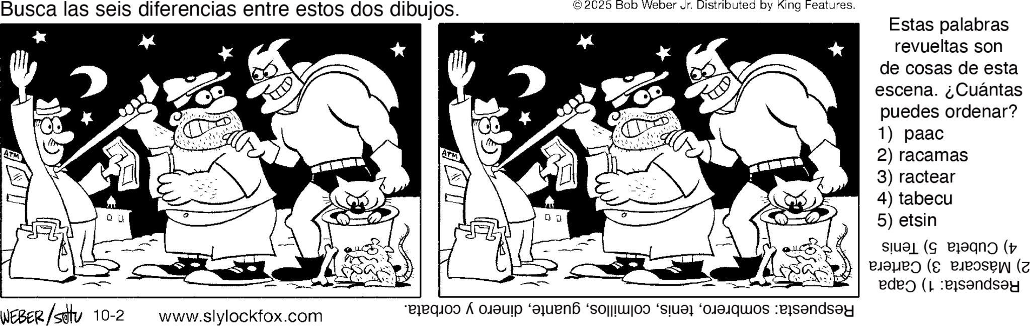 Line art OCR: Busca las seis diferencias entre estos dos dibujos. ATM ATM © 2025 Bob Weber Jr. Distributed by King Features. Estas palabras revueltas son de cosas de esta escena. ¿Cuántas puedes ordenar? 1) paac 2) racamas 3) ractear 4) tabecu 5) etsin ( n ( elope? (? eje?sew (z WEBER/Settu 10-2 ? www.slylockfox.com Busca las seis diferencias entre estos dos dibujos . ATM ATM © 2025 Bob Weber Jr. Distributed by King Features . Estas palabras revueltas son de cosas de esta escena . ¿ Cuántas puedes ordenar ? 1 ) paac 2 ) racamas 3 ) ractear 4 ) tabecu 5 ) etsin ( n ( elope? ( ? eje?sew ( z WEBER / Settu 10-2 ? www.slylockfox.com