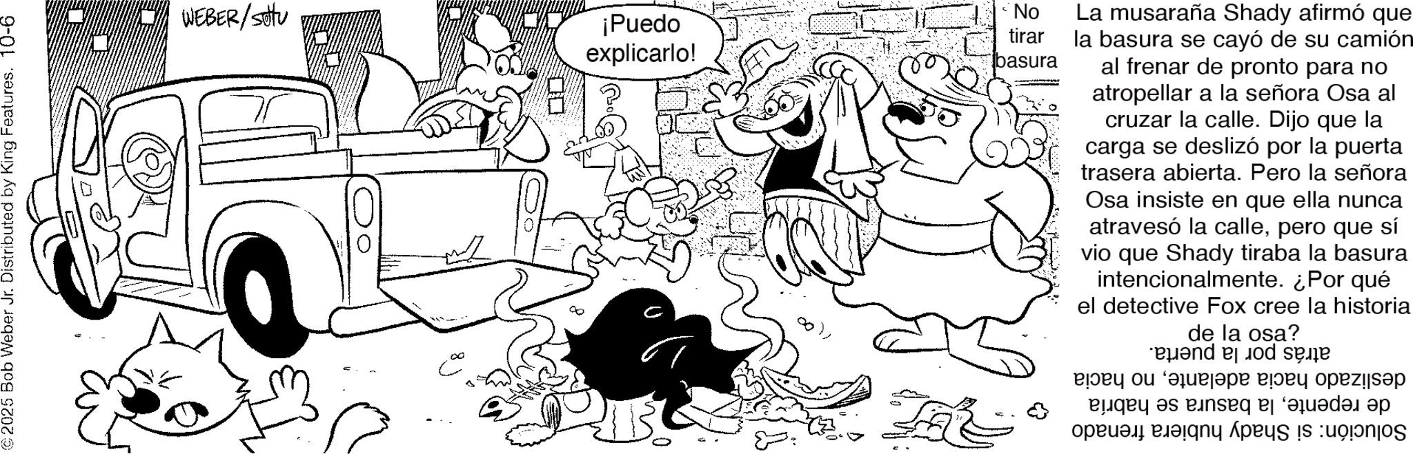 Happiness OCR: ©2025 Bob Weber Jr. Distributed by King Features. 10-6 WEBER/SHU ?? C 8 ¡Puedo explicarlo! No tirar basura La musaraña Shady afirmó que la basura se cayó de su camión al frenar de pronto para no atropellar a la señora Osa al cruzar la calle. Dijo que la carga se deslizó por la puerta trasera abierta. Pero la señora Osa insiste en que ella nunca atravesó la callepero que sí vio que Shady tiraba la basura intencionalmente. ¿Por qué el detective Fox cree la historia de la osa? and se ???? ? ?? ??? ???? ?pez!|??? by as per a quada p a by App is on © 2025 Bob Weber Jr. Distributed by King Features . 10-6 WEBER / SHU ?? C 8 ¡ Puedo explicarlo ! No tirar basura La musaraña Shady afirmó que la basura se cayó de su camión al frenar de pronto para no atropellar a la señora Osa al cruzar la calle . Dijo que la carga se deslizó por la puerta trasera abierta . Pero la señora Osa insiste en que ella nunca atravesó la callepero que sí vio que Shady tiraba la basura intencionalmente . ¿ Por qué el detective Fox cree la historia de la osa ? and se ???? ? ?? ??? ???? ?pez ! | ??? by as per a quada p a by App is on