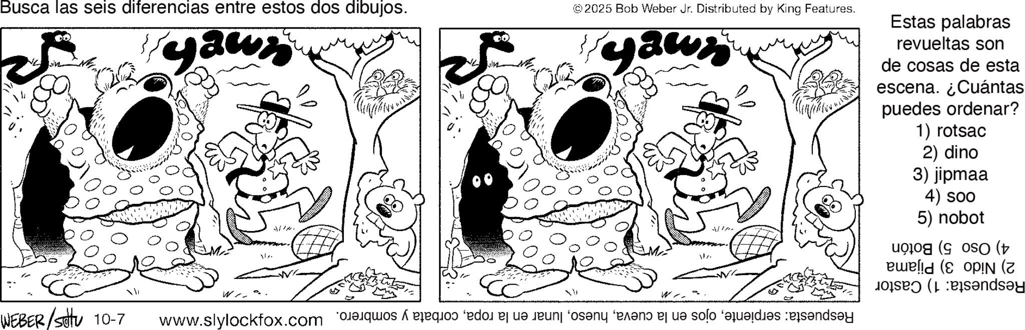 Line art OCR: Busca las seis diferencias entre estos dos dibujos. ? WEBER/Sotu 10-7 yawz ?? © 2025 Bob Weber Jr. Distributed by King Features. yawr Estas palabras revueltas son de cosas de esta escena. ¿Cuántas puedes ordenar? 1) rotsac 2) dino 3) jipmaa 4) soo 5) nobot 4) Oso 5) Botón 2) Nido 3) Pijama Respuesta: 1) Castor Respuesta: serpientecorbata y sombrero. x Busca las seis diferencias entre estos dos dibujos . ? WEBER / Sotu 10-7 yawz ?? © 2025 Bob Weber Jr. Distributed by King Features . yawr Estas palabras revueltas son de cosas de esta escena . ¿ Cuántas puedes ordenar ? 1 ) rotsac 2 ) dino 3 ) jipmaa 4 ) soo 5 ) nobot 4 ) Oso 5 ) Botón 2 ) Nido 3 ) Pijama Respuesta : 1 ) Castor Respuesta : serpienteojos en la cuevalunar en la ropacorbata y sombrero . x