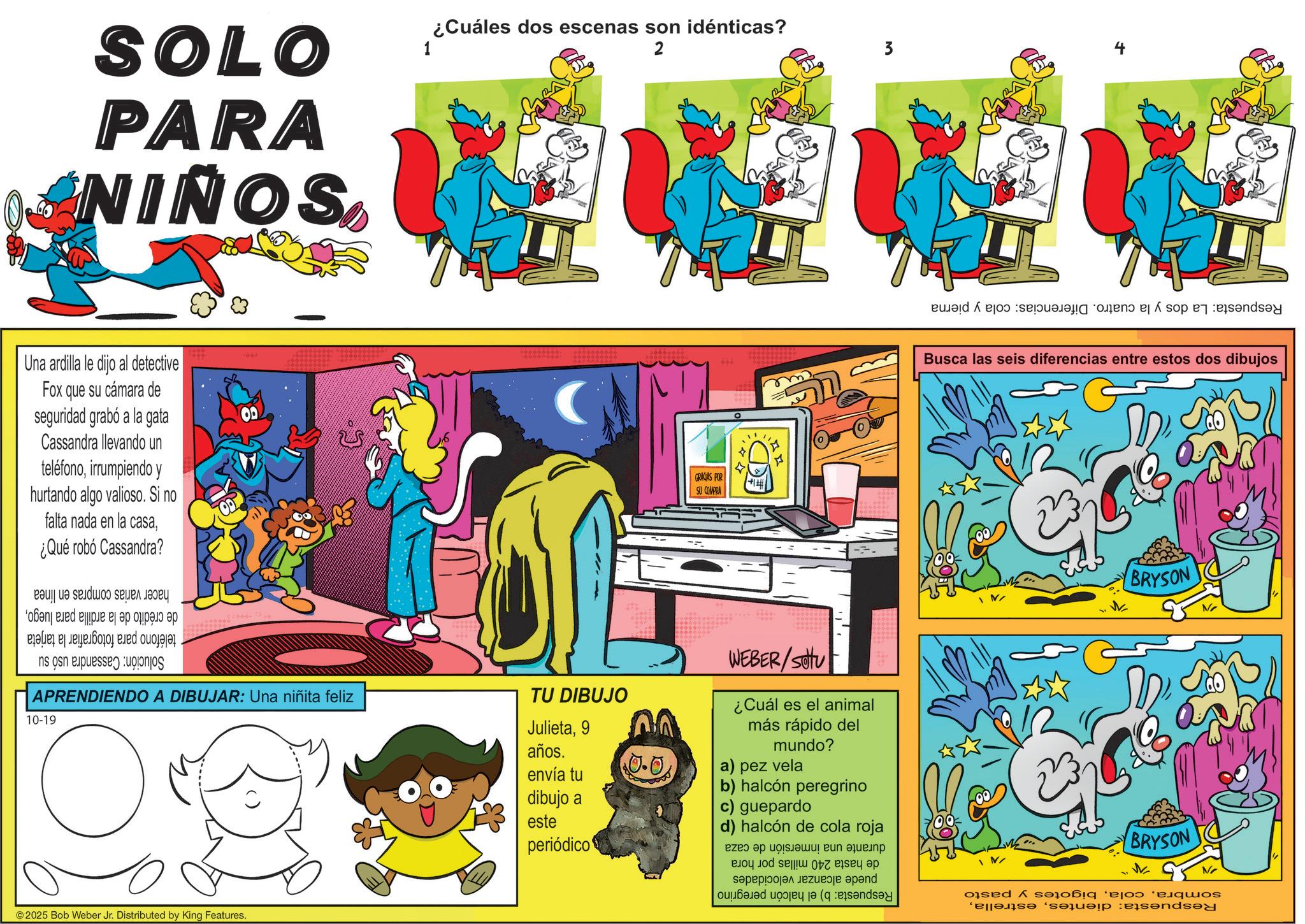 Animation OCR: SOLO PARA NIÑOS Una ardilla le dijo al detective Fox que su cámara de seguridad grabó a la gata Cassandra llevando un teléfonoirrumpiendo y hurtando algo valioso. Si no falta nada en la casa¿Qué robó Cassandra? de crédito de la ardilla para luegoteléfono para fotografiar la tarjeta Solución: Cassandra usó su hacer varias compras en línea ¿Cuáles dos escenas son idénticas? 1 2 3 4 APRENDIENDO A DIBUJAR: Una niñita feliz 10-19 TU DIBUJO Julieta9 años. envía tu dibujo a este periódico ©2025 Bob Weber Jr. Distributed by King Features. $0.0 < GRACIAS POR +1 SU COMPRA Respuesta: La dos y la cuatro. Diferencias: cola y pierna m Busca las seis diferencias entre estos dos dibujos WEBER/Suttu ¿Cuál es el animal más rápido del mundo? a) pez vela b) halcón peregrino c) guepardo d) halcón de cola roja BRYSON sombrabigotes y pasto Respuesta: dientesBRYSON durante una inmersión de caza de hasta 240 millas por hora puede alcanzar velocidades Respuesta: b) el halcón peregrino SOLO PARA NIÑOS Una ardilla le dijo al detective Fox que su cámara de seguridad grabó a la gata Cassandra llevando un teléfonoirrumpiendo y hurtando algo valioso . Si no falta nada en la casa¿ Qué robó Cassandra ? de crédito de la ardilla para luegoteléfono para fotografiar la tarjeta Solución : Cassandra usó su hacer varias compras en línea ¿ Cuáles dos escenas son idénticas ? 1 2 3 4 APRENDIENDO A DIBUJAR : Una niñita feliz 10-19 TU DIBUJO Julieta9 años . envía tu dibujo a este periódico © 2025 Bob Weber Jr. Distributed by King Features . $ 0.0 < GRACIAS POR +1 SU COMPRA Respuesta : La dos y la cuatro . Diferencias : cola y pierna m Busca las seis diferencias entre estos dos dibujos WEBER / Suttu ¿ Cuál es el animal más rápido del mundo ? a ) pez vela b ) halcón peregrino c ) guepardo d ) halcón de cola roja BRYSON sombrabigotes y pasto Respuesta : dientesBRYSON durante una inmersión de caza de hasta 240 millas por hora puede alcanzar velocidades Respuesta : b ) el halcón peregrino