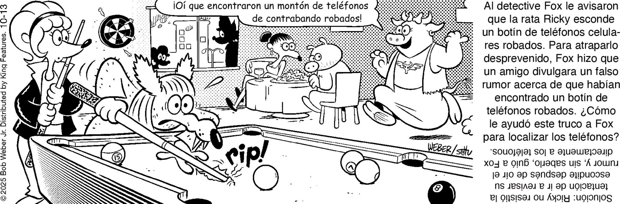 Photo caption OCR: © 2025 Bob Weber Jr. Distributed by King Features. 10-13 iOí que encontraron un montón de teléfonos de contrabando robados! 000 KIDS rip! ? WEBER/S Al detective Fox le avisaron que la rata Ricky esconde un botín de teléfonos celula- res robados. Para atraparlo desprevenidoFox hizo que un amigo divulgara un falso rumor acerca de que habían encontrado un botín de teléfonos robados. ¿Cómo le ayudó este truco a Fox para localizar los teléfonos? S? ????????? es e un ? ?? ?? s?nd? ??? ns ??? ?? ???? © 2025 Bob Weber Jr. Distributed by King Features . 10-13 iOí que encontraron un montón de teléfonos de contrabando robados ! 000 KIDS rip ! ? WEBER / S Al detective Fox le avisaron que la rata Ricky esconde un botín de teléfonos celula- res robados . Para atraparlo desprevenidoFox hizo que un amigo divulgara un falso rumor acerca de que habían encontrado un botín de teléfonos robados . ¿ Cómo le ayudó este truco a Fox para localizar los teléfonos ? S? ????????? es e un ? ?? ?? s?nd? ??? ns ??? ?? ????