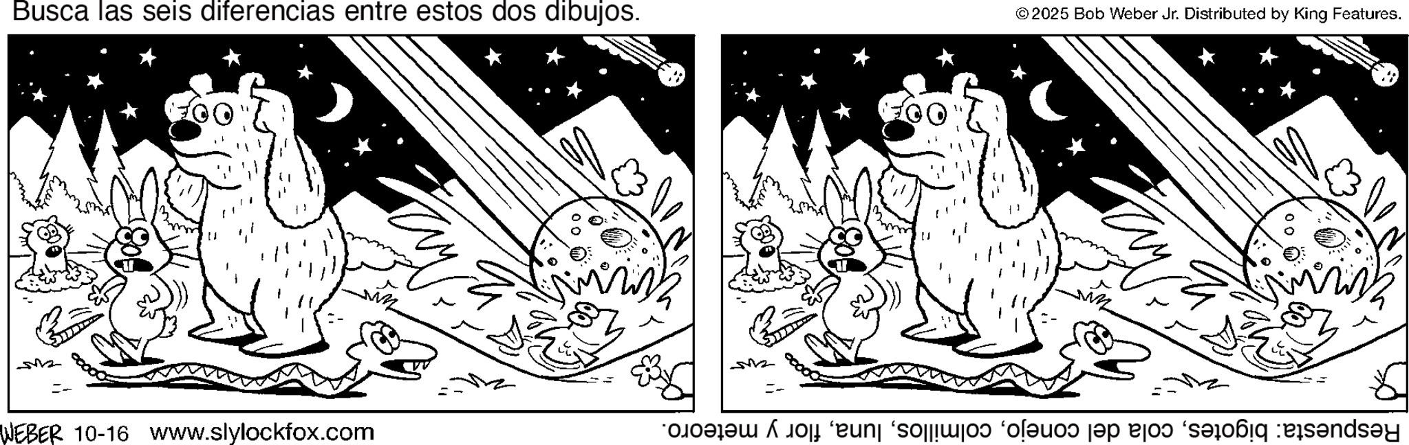 Fictional character OCR: Busca las seis diferencias entre estos dos dibujos. == WEBER 10-16 www.slylockfox.com =- 100% © 2025 Bob Weber Jr. Distributed by King Features. ???? ?? Respuesta: bigotesflor y meteoro. Busca las seis diferencias entre estos dos dibujos . == WEBER 10-16 www.slylockfox.com = - 100 % © 2025 Bob Weber Jr. Distributed by King Features . ???? ?? Respuesta : bigotescola del conejoflor y meteoro .