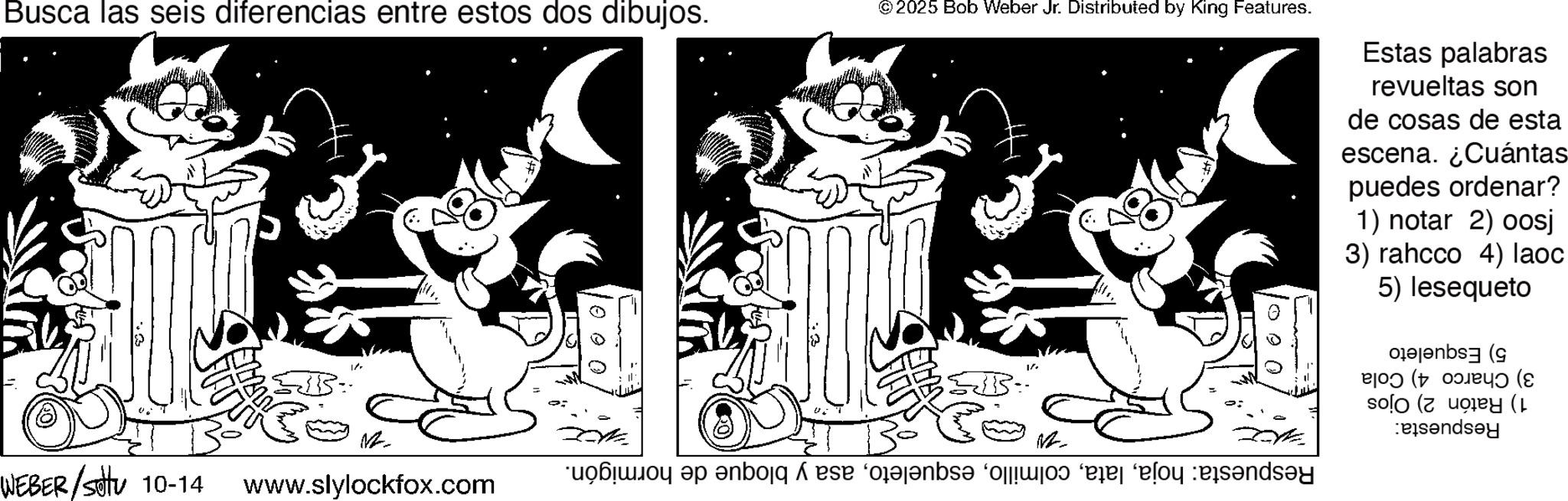 Animation OCR: Busca las seis diferencias entre estos dos dibujos. WEBER/sottu 10-14 www.slylockfox.com © 2025 Bob Weber Jr. Distributed by King Features. a boy be able to a play s?nay Estas palabras revueltas son de cosas de esta escena. ¿Cuántas puedes ordenar? 1) notar 2) oosj 3) rahcco 4) laoc 5) lesequeto Pb ( (( ( ( Busca las seis diferencias entre estos dos dibujos . WEBER / sottu 10-14 www.slylockfox.com © 2025 Bob Weber Jr. Distributed by King Features . a boy be able to a play s?nay Estas palabras revueltas son de cosas de esta escena . ¿ Cuántas puedes ordenar ? 1 ) notar 2 ) oosj 3 ) rahcco 4 ) laoc 5 ) lesequeto Pb ( ( ( ( (