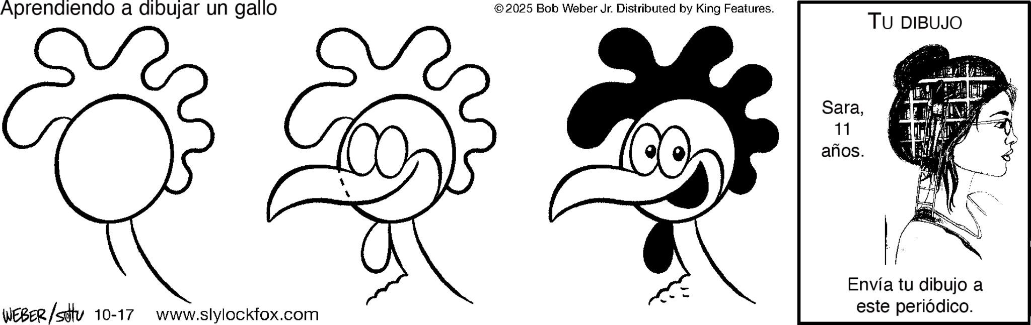 Tail OCR: Aprendiendo a dibujar un gallo © 2025 Bob Weber Jr. Distributed by King Features. TU DIBUJO WEBER/settu 10-17 www.slylockfox.com Sara11 años. Envía tu dibujo a este periódico. Aprendiendo a dibujar un gallo © 2025 Bob Weber Jr. Distributed by King Features . TU DIBUJO WEBER / settu 10-17 www.slylockfox.com Sara11 años . Envía tu dibujo a este periódico .