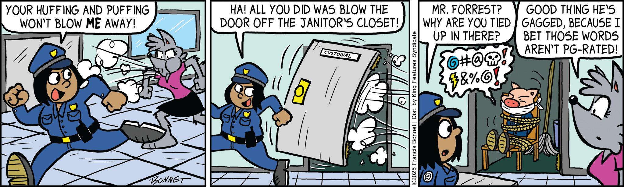 Publication OCR: YOUR HUFFING AND PUFFING WON'T BLOW ME AWAY! BONNET HA! ALL YOU DID WAS BLOW THE DOOR OFF THE JANITOR'S CLOSET! CUSTODIAL ©2025 Francis Bonnet | Dist. by King Features Syndicate MR. FORREST? WHY ARE YOU TIED UP IN THERE? ?#@w! #&%! GOOD THING HE'S GAGGEDBECAUSE I BET THOSE WORDS AREN'T PG-RATED! YOUR HUFFING AND PUFFING WON'T BLOW ME AWAY ! BONNET HA ! ALL YOU DID WAS BLOW THE DOOR OFF THE JANITOR'S CLOSET ! CUSTODIAL © 2025 Francis Bonnet | Dist . by King Features Syndicate MR . FORREST ? WHY ARE YOU TIED UP IN THERE ? ? # @ w ! # & % ! GOOD THING HE'S GAGGEDBECAUSE I BET THOSE WORDS AREN'T PG - RATED !