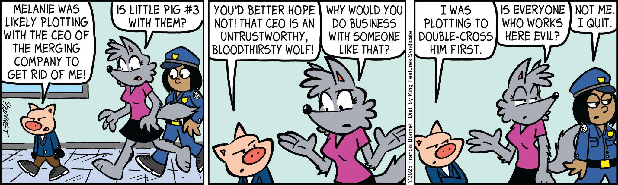 Comic book OCR: MELANIE WAS LIKELY PLOTTING WITH THE CEO OF THE MERGING COMPANY TO GET RID OF ME!. BONNET IS LITTLE PIG #3 WITH THEM? YOU'D BETTER HOPE NOT! THAT CEO IS AN UNTRUSTWORTHYBLOODTHIRSTY WOLF! WHY WOULD YOU DO BUSINESS WITH SOMEONE LIKE THAT? ©2025 Francis Bonnet | Dist. by King Features Syndicate IS EVERYONE NOT ME. I QUIT. I WAS PLOTTING TO WHO WORKS HERE EVIL? DOUBLE-CROSS HIM FIRST. MELANIE WAS LIKELY PLOTTING WITH THE CEO OF THE MERGING COMPANY TO GET RID OF ME !. BONNET IS LITTLE PIG # 3 WITH THEM ? YOU'D BETTER HOPE NOT ! THAT CEO IS AN UNTRUSTWORTHYBLOODTHIRSTY WOLF ! WHY WOULD YOU DO BUSINESS WITH SOMEONE LIKE THAT ? © 2025 Francis Bonnet | Dist . by King Features Syndicate IS EVERYONE NOT ME . I QUIT . I WAS PLOTTING TO WHO WORKS HERE EVIL ? DOUBLE - CROSS HIM FIRST .