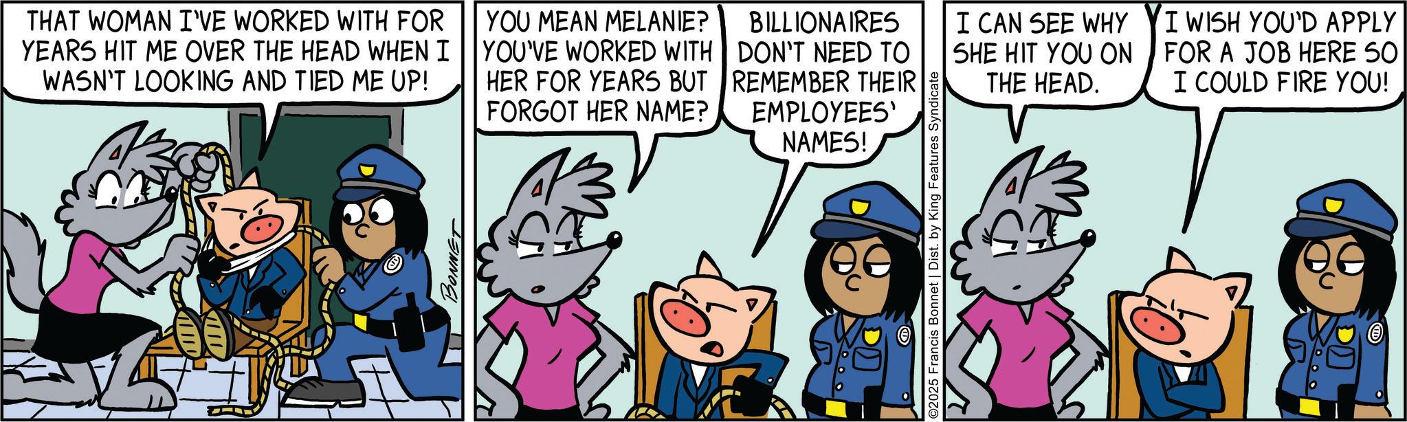 Comic book OCR: THAT WOMAN I'VE WORKED WITH FOR YEARS HIT ME OVER THE HEAD WHEN I WASN'T LOOKING AND TIED ME UP! YOU MEAN MELANIE? YOU'VE WORKED WITH HER FOR YEARS BUT FORGOT HER NAME? BILLIONAIRES DON'T NEED TO REMEMBER THEIR EMPLOYEES' NAMES! I CAN SEE WHY SHE HIT YOU ON THE HEAD. BONNET 000 ©2025 Francis Bonnet | Dist. by King Features Syndicate I WISH YOU'D APPLY FOR A JOB HERE SO I COULD FIRE YOU! THAT WOMAN I'VE WORKED WITH FOR YEARS HIT ME OVER THE HEAD WHEN I WASN'T LOOKING AND TIED ME UP ! YOU MEAN MELANIE ? YOU'VE WORKED WITH HER FOR YEARS BUT FORGOT HER NAME ? BILLIONAIRES DON'T NEED TO REMEMBER THEIR EMPLOYEES ' NAMES ! I CAN SEE WHY SHE HIT YOU ON THE HEAD . BONNET 000 © 2025 Francis Bonnet | Dist . by King Features Syndicate I WISH YOU'D APPLY FOR A JOB HERE SO I COULD FIRE YOU !
