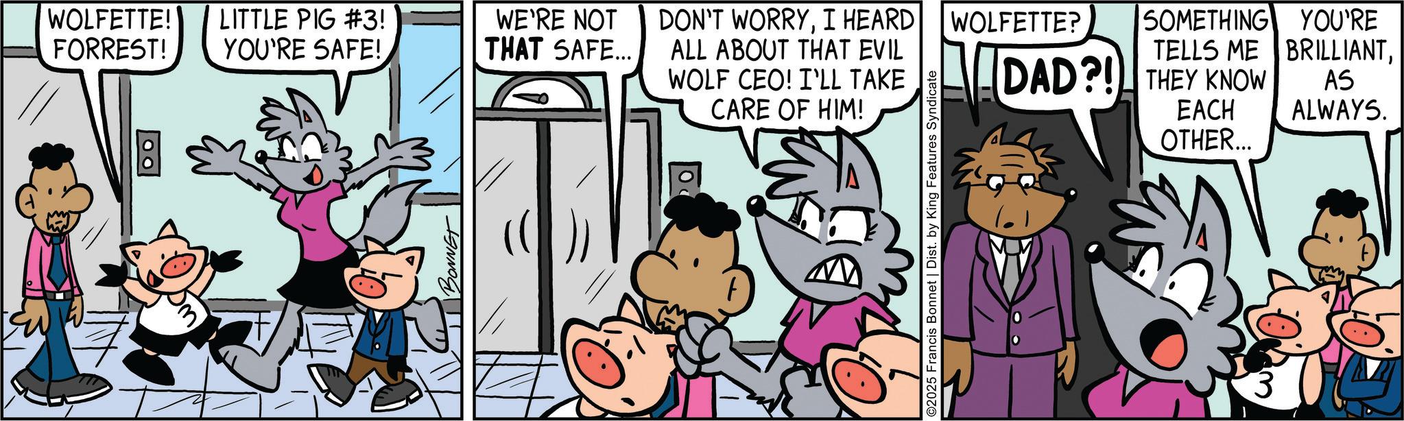Publication OCR: WOLFETTE! FORREST! LITTLE PIG #3! YOU'RE SAFE! WE'RE NOT THAT SAFE... DON'T WORRYI HEARD ALL ABOUT THAT EVIL WOLFETTE? SOMETHING YOU'RE TELLS ME BRILLIANTWOLF CEO! I'LL TAKE DAD?! THEY KNOW CARE OF HIM! EACH OTHER... AS ALWAYS. 3 WOLFETTE ! FORREST ! LITTLE PIG # 3 ! YOU'RE SAFE ! WE'RE NOT THAT SAFE ... DON'T WORRYI HEARD ALL ABOUT THAT EVIL WOLFETTE ? SOMETHING YOU'RE TELLS ME BRILLIANTWOLF CEO ! I'LL TAKE DAD ?! THEY KNOW CARE OF HIM ! EACH OTHER ... AS ALWAYS . 3