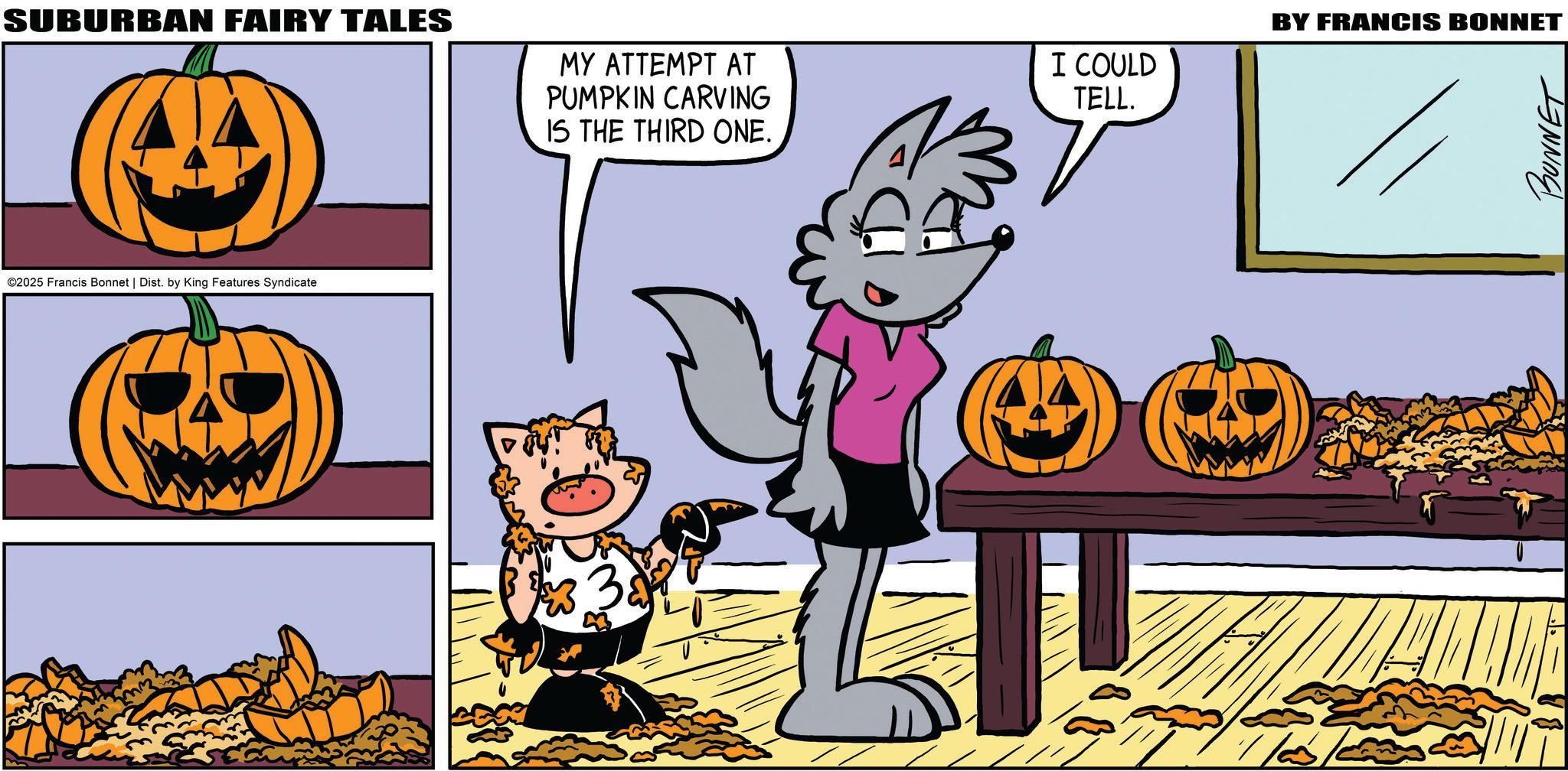 Comics OCR: SUBURBAN FAIRY TALES MY ATTEMPT AT PUMPKIN CARVING IS THE THIRD ONE. ©2025 Francis Bonnet | Dist. by King Features Syndicate 3 ?? BY FRANCIS BONNET I COULD TELL. 7/20 BUNNET SUBURBAN FAIRY TALES MY ATTEMPT AT PUMPKIN CARVING IS THE THIRD ONE . © 2025 Francis Bonnet | Dist . by King Features Syndicate 3 ?? BY FRANCIS BONNET I COULD TELL . 7/20 BUNNET