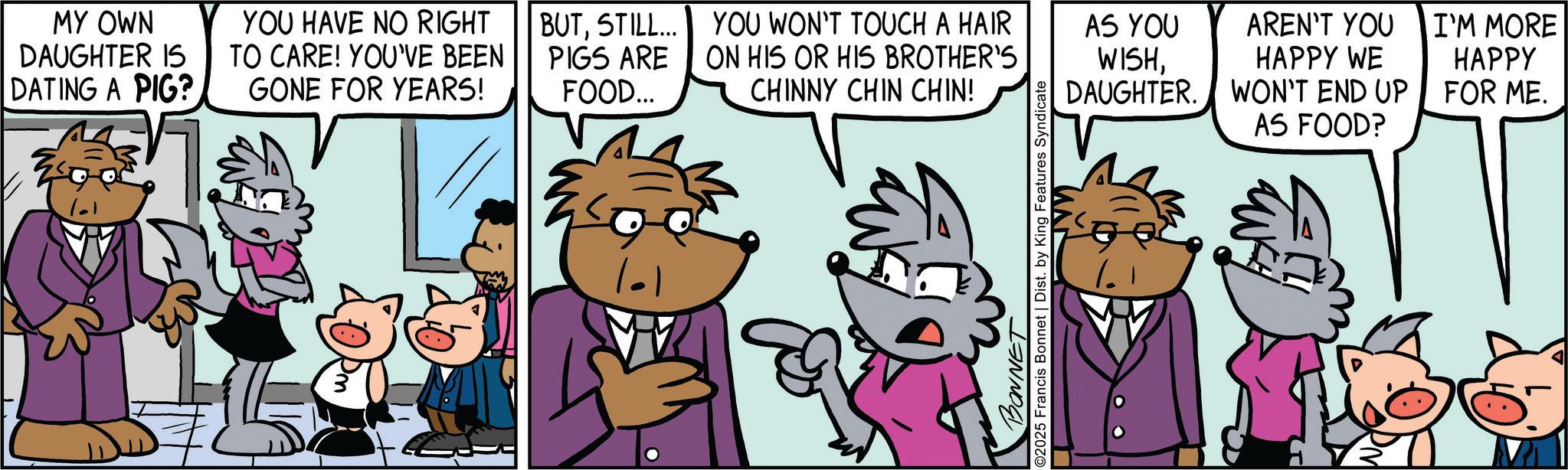 Publication OCR: MY OWN DAUGHTER IS DATING A PIG? YOU HAVE NO RIGHT TO CARE! YOU'VE BEEN GONE FOR YEARS! BUTSTILL... PIGS ARE FOOD... YOU WON'T TOUCH A HAIR ON HIS OR HIS BROTHER'S AS YOU AREN'T YOU I'M MORE WISHHAPPY WE HAPPY CHINNY CHIN CHIN! DAUGHTER. WON'T END UP FOR ME. AS FOOD? M BONNET ©2025 Francis Bonnet | Dist. by King Features Syndicate MY OWN DAUGHTER IS DATING A PIG ? YOU HAVE NO RIGHT TO CARE ! YOU'VE BEEN GONE FOR YEARS ! BUTSTILL ... PIGS ARE FOOD ... YOU WON'T TOUCH A HAIR ON HIS OR HIS BROTHER'S AS YOU AREN'T YOU I'M MORE WISHHAPPY WE HAPPY CHINNY CHIN CHIN ! DAUGHTER . WON'T END UP FOR ME . AS FOOD ? M BONNET © 2025 Francis Bonnet | Dist . by King Features Syndicate
