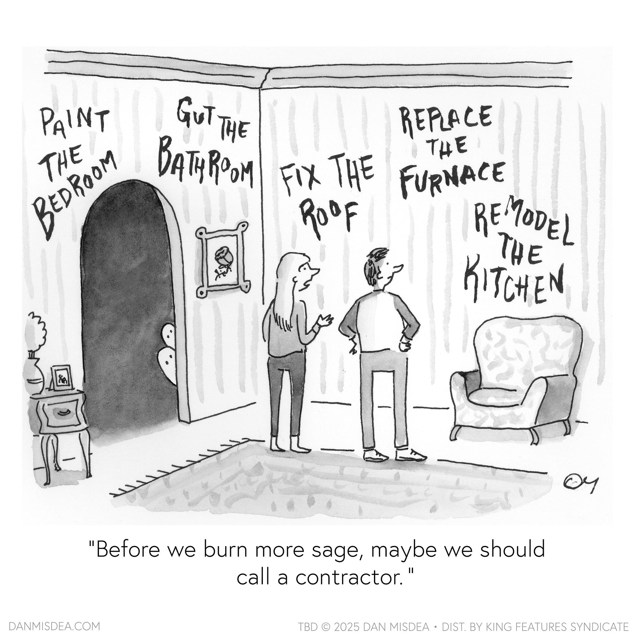 Graphics OCR: PAINT THE BEDROOM GUT THE BATHROOM FIX THE REPLACE THE Roof FURNACE REMODEL THE KITCHEN DANMISDEA.COM "Before we burn more sagemaybe we should call a contractor." 04 TBD 2025 DAN MISDEA • DIST. BY KING FEATURES SYNDICATE PAINT THE BEDROOM GUT THE BATHROOM FIX THE REPLACE THE Roof FURNACE REMODEL THE KITCHEN DANMISDEA.COM " Before we burn more sagemaybe we should call a contractor . " 04 TBD 2025 DAN MISDEA • DIST . BY KING FEATURES SYNDICATE