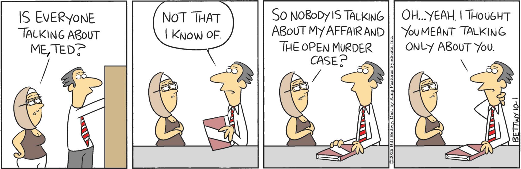 Animation OCR: IS EVERYONE TALKING ABOUT METED? NOT THAT I KNOW OF. SO NOBODY IS TALKING ABOUT MY AFFAIR AND THE OPEN MURDER CASE? OH...YEAH. I THOUGHT YOU MEANT TALKING ONLY ABOUT YOU. BETTWY 10-1 IS EVERYONE TALKING ABOUT METED ? NOT THAT I KNOW OF . SO NOBODY IS TALKING ABOUT MY AFFAIR AND THE OPEN MURDER CASE ? OH ... YEAH . I THOUGHT YOU MEANT TALKING ONLY ABOUT YOU . BETTWY 10-1